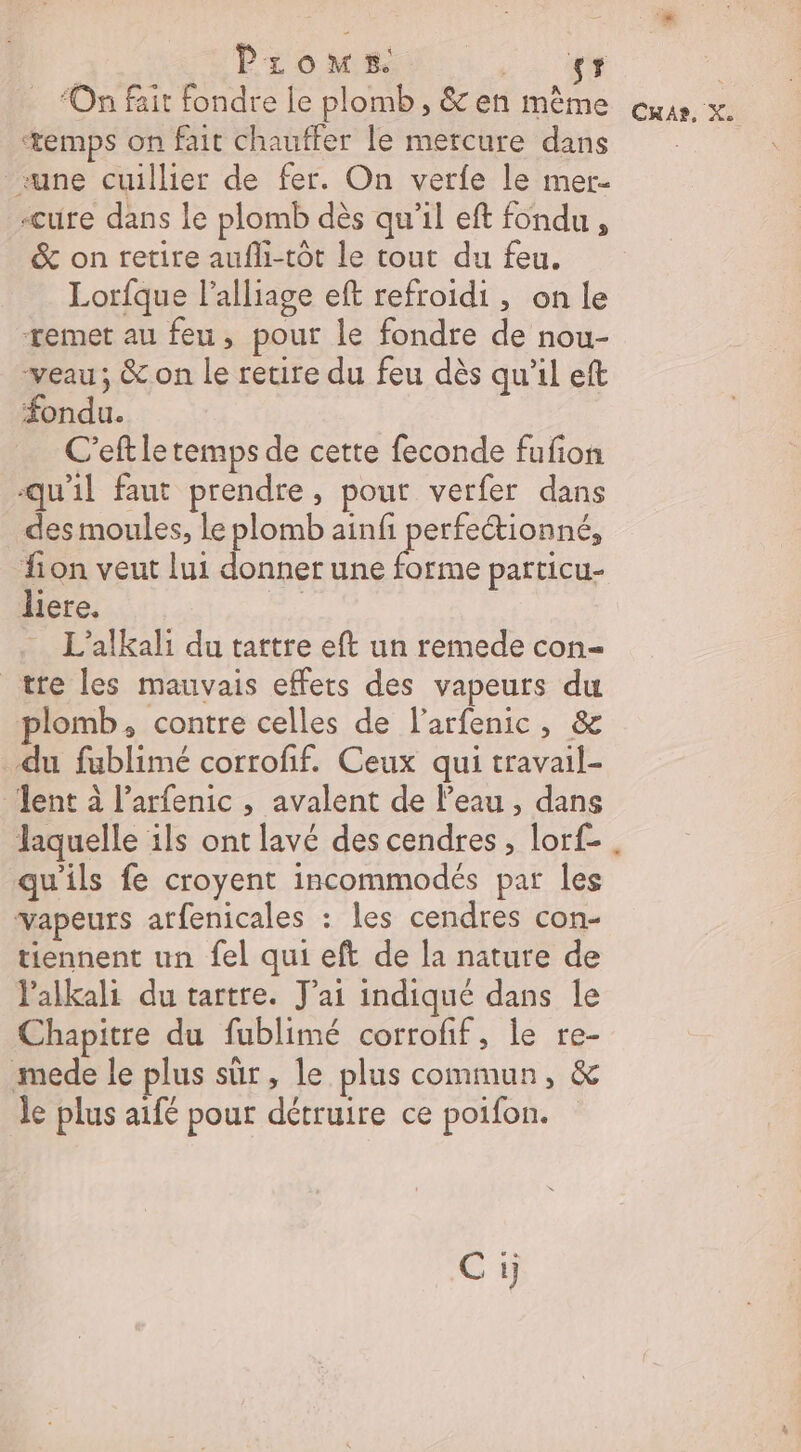Pioms. 2 AR | ‘On fait fondre le plomb, &amp;en même ous. x. ‘temps on fait chauffer le mercure dans «une cuillier de fer. On verfe le mer- -cure dans le plomb dès qu'il eft fondu , &amp; on retire aufli-tôt le tout du feu. Lorfque alliage eft refroidi , on le remet au feu, pour le fondre de nou- veau; &amp; on le retire du feu dès qu'il eft fondu. C'eft le temps de cette feconde fufion qu'il faut prendre, pout verfer dans des moules, le plomb ainfi perfectionné, fon veut lui donner une forme particu- liere. | L'alkali du tattre eft un remede con- tre les mauvais effets des vapeurs du plomb, contre celles de l'arfenic, &amp; du fublimé corroff. Ceux qui travail- dent à l’arfenic , avalent de l’eau , dans laquelle ils ont lavé des cendres, lorf- . qu'ils fe croyent incommodés par les vapeurs arfenicales : les cendres con- tiennent un fel qui eft de la nature de lalkali du tartre. J'ai indiqué dans le Chapitre du fublimé corrofif, le re- mede le plus sûr, le plus commun, &amp; le plus aifé pour détruire ce poifon. Ci)