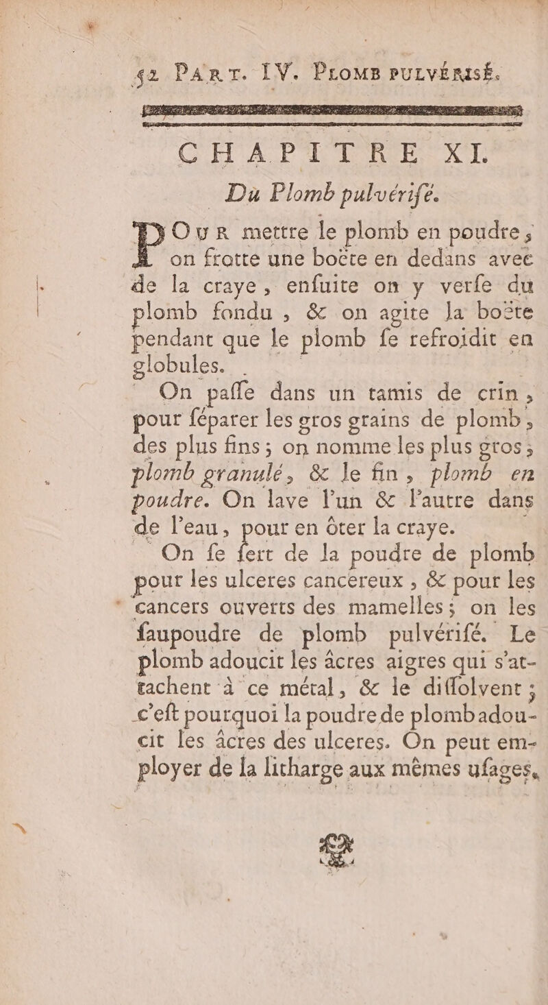 42 PART. IV. ProMB PULVÉMSÉ. CHAPLTOE Le _ Du Plomb pulvérife. Our mettre le plomb en poudre; on frotte une boëte en dedans avec de la craye, enfuite on y verfe du plomb fondu , &amp; on agite Ja boîte pendant que le plomb fe refroidit en globules. . | _ On pañle dans un tamis de crin, pour féparer les gros grains de plomb, des plus fins; on nomme les plus gros; plomb granulé, &amp; le fin, plomb en poudre. On lave l'un &amp; l’autre dans de l’eau, pour en ôter la craye. N OR'IE be de Ja poudre de plomb pour les ulceres cancereux , &amp; pour les * cancers ouverts des mamelles; on les faupoudre de plomb pulvérifé Le plomb adoucit les âcres aigres qui s’at- tachent à ce métal, &amp; le diflolvent ; c’eft pourquoi la poudre de plombadou- cit les âcres des ulceres. On peut em- ployer de la litharge aux mêmes ufages,