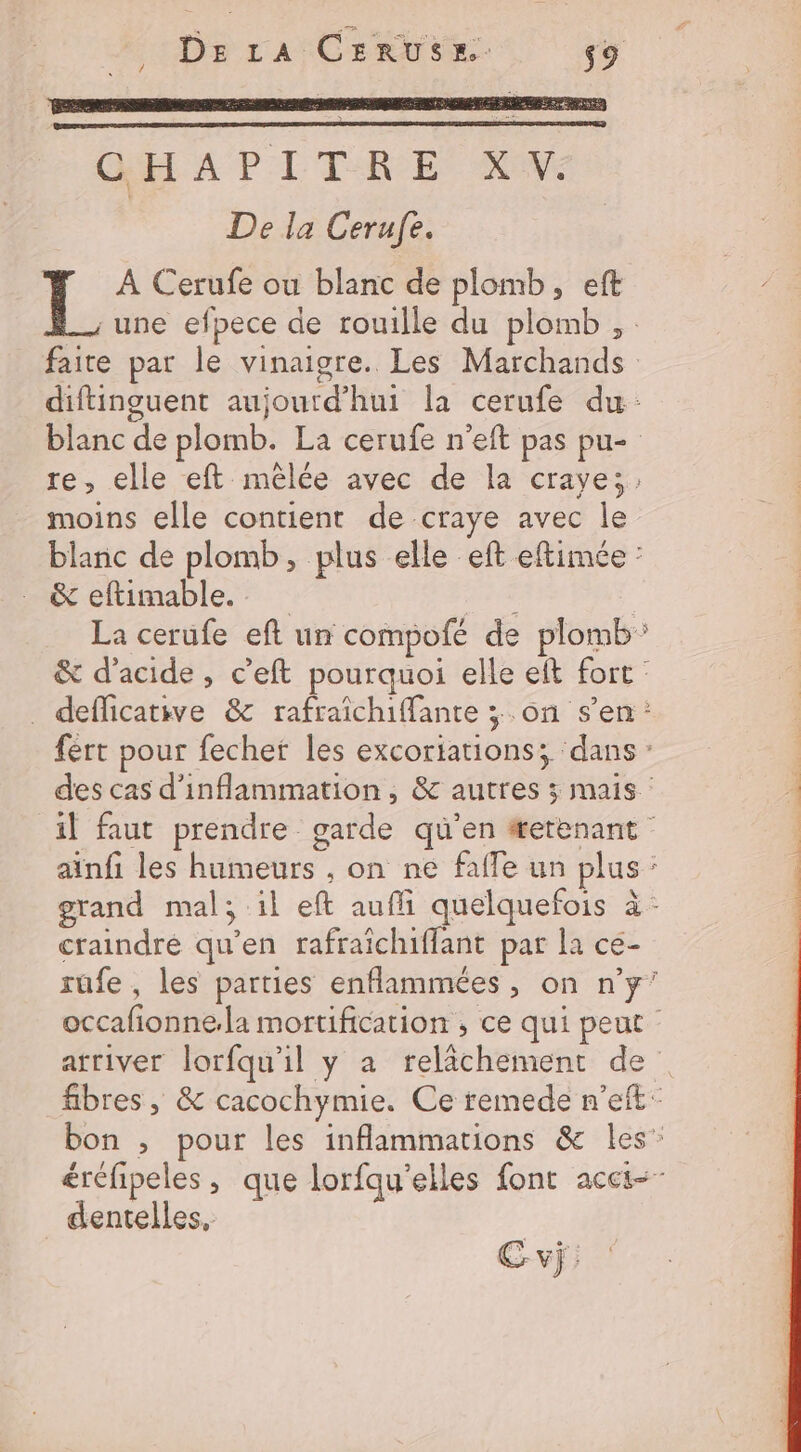De La CERUSE. s9 ŒH A PI TRE NV De la Cerufe. L À Cerufe ou blanc de plomb, eft une efpece de rouille du plomb ,. faite par le vinaigre. Les Marchands diftinguent aujourd’hui la cerufe du blanc de plomb. La cerufe n’eft pas pu- re, elle eft-mêlée avec de la craye; moins elle contient de craye avec le blanc de plomb, plus elle eft eftimée : &amp; eftimable. | La cerufe eft un compofé de plomb &amp; d'acide, c’eft pourquoi elle eft fort : _ defficative &amp; rafraïchiffante ; on s’en: fert pour fecher les excoriations; dans : des cas d’inflammation, &amp; autres ; mais : il faut prendre garde qu’en #erenant ainfi les humeurs , on ne faffe un plus : grand mal; il eft auffi quelquefois à - craindré qu'en rafraîchiflant par la ce- rufe, les parties enflammées , on n’y’ occafionne.la mortification ; ce qui peut atriver lorfqu'il y a relâchement de fibres , &amp; cacochymie. Ce remede n’eft: bon ; pour les inflammations &amp; les” éréfipeles , que lorfqu'elles font acct-- dentelles,