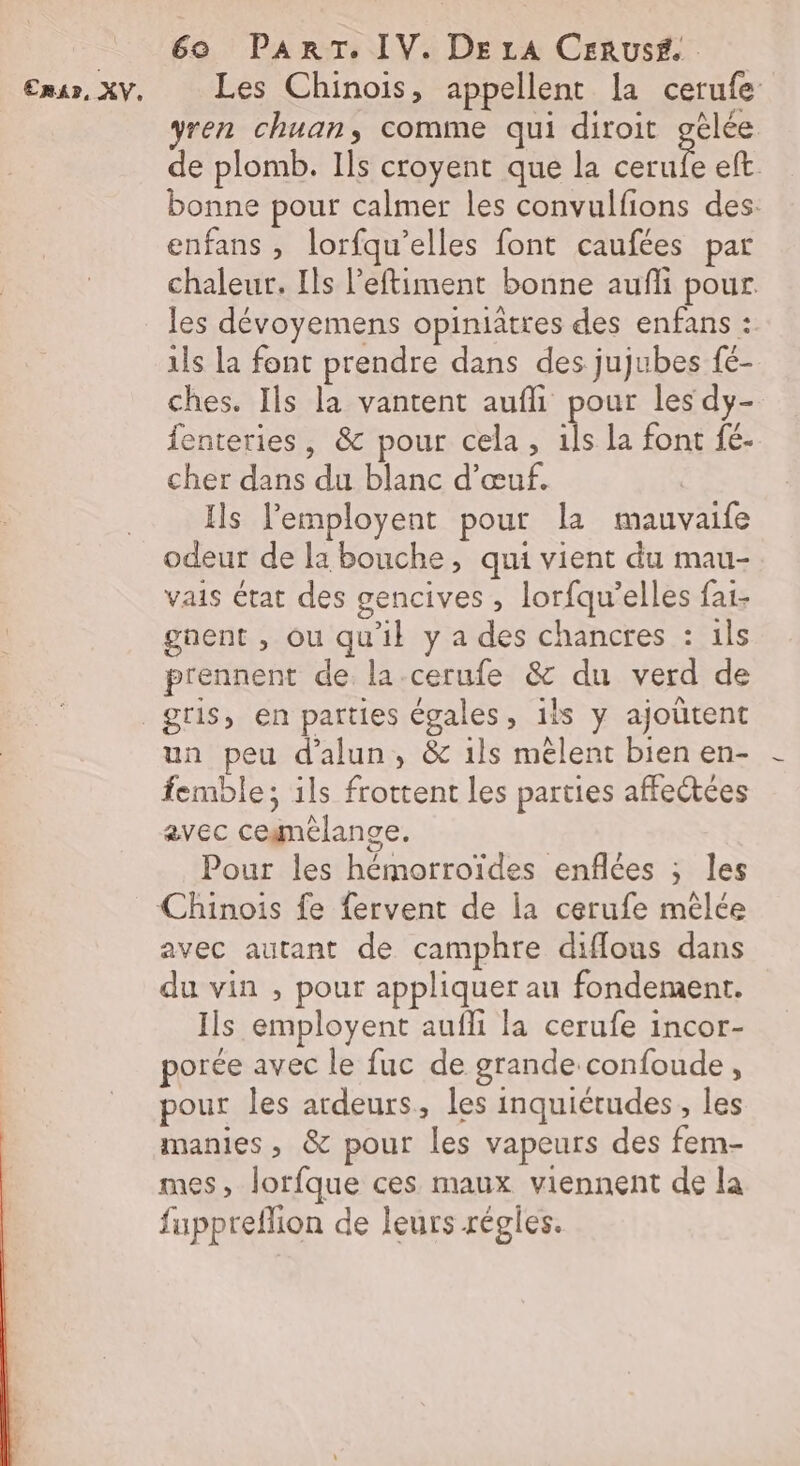 ERA», XV. Les Chinois, appellent la cerufe ren chuan, comme qui diroit gèlée de plomb. Ils croyent que la ue eft. bonne pour calmer les convulfions des: enfans , lorfqu’elles font caufées par chaleur. Ils l’eftiment bonne aufli pour les dévoyemens opiniâtres des enfans : ils la font prendre dans des jujubes fé- ches. Ils la vantent aufli pour les dy- fenteries, &amp; pour cela, ils la font fé- cher dans du blanc d'œuf. Ils lemployent pour la mauvaife odeur de la bouche, qui vient du mau- vais état des gencives , lorfqu’elles fai- gnent , ou qu'il y a des chancres : ils prennent de la-cerufe &amp; du verd de un peu d'alun, &amp; ils mêlent bien en- femble; ils frottent les parties affectées avec cegnélange. Pour les hémorroïdes enflées ; les avec autant de camphre diflous dans du vin , pour appliquer au fondement. Ils employent aufli la cerufe incor- porée avec le fuc de grande confoude, pour les ardeurs, les inquiétudes, les manies, &amp; pour les vapeurs des fem- mes, lorfque ces maux viennent de la fappreflion de leurs régles.