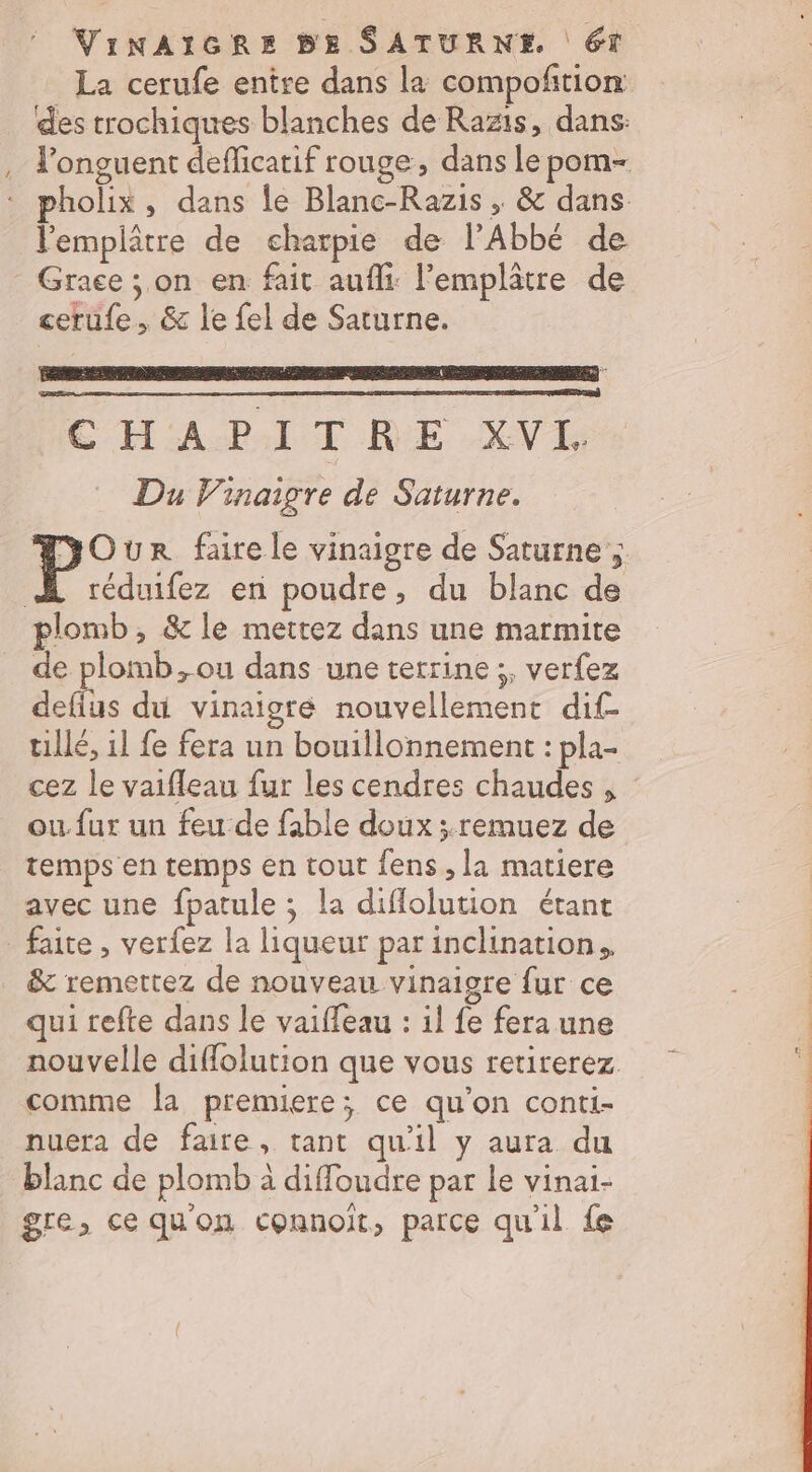 VINAIGRE BE SATURNE 6T La cerufe entre dans la compoñtion des trochiques blanches de Razis, dans: l'onguent defficatif rouge, dans le pom- pholix, dans le Blanc-Razis ; &amp; dans l'emplâtre de charpie de l'Abbé de Grace ; on en fait aufli: Femplatre de cerufe, &amp; le {el de Saturne. CHAPITRE XVI. Du Vinaigre de Saturne. pc ur faire le vinaigre de Saturne ; A réduifez en poudre, du blanc de plomb, &amp; le mettez dans une marmite de plomb ,ou dans une terrine ;, verfez defius du vinaigre nouvellement dif- tillé, 11 fe fera un bouillonnement : pla- cez le vaifleau fur les cendres chaudes , ou fur un feu de fable doux ;.remuez de temps en temps en tout fens , la matiere avec une fpatule ; la diflolution étant _ faite, verfez la liqueur par inclination. &amp; remettez de nouveau vinaigre fur ce qui refte dans le vaiffeau : il fe fera une nouvelle diffolution que vous retirerez. comme la premiere; ce qu'on conti- nuera de faire, tant qu'il y aura du blanc de plomb à diffoudre par le vinai- gre, ce qu'on connoit, parce qu'il fe