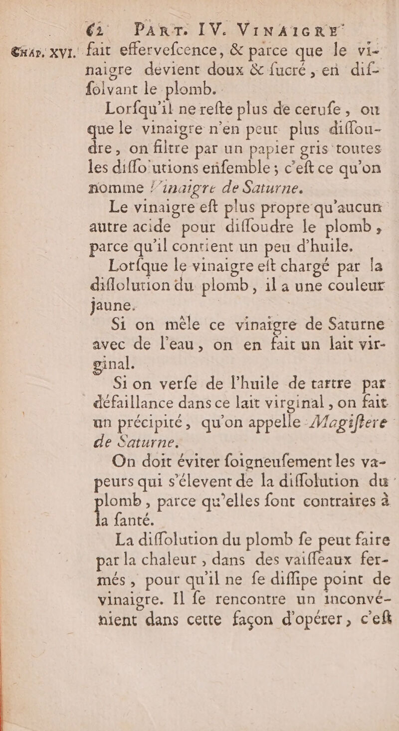 CHA», XVI.' î € PanrT. IV. VINAIGRE fair effervefcence, &amp; parce que le vi- naisre devient doux &amp; fucré , en dif- folvant le plomb. Lorfqu’il ne refte plus de cerufe, ou que le vinaigre n’en peut plus diffou- dre, on filtre par un papier gris toutes les diffo'utions eñifemble ; c’eft ce qu’on nomme /’inaigre de Saturne. Le vinaigre eft plus propre qu'aucun autre acide pour difloudre le plomb , parce qu’il contient un peu d’huile. Lotfque le vinaigre et chargé par la diflolution du plomb, 1l a une couleur jaune. Si on mêle ce vinaigre de Saturne avec de l’eau, on en fait un lait vir- inal. Si on verfe de l’huile detartre par défaillance dans ce lait virginal , on fait un précipité, qu'on appelle Mapgifiere de Saturne. On doit éviter foigneufementles va- peurs qui s’élevent de la diffolution du lomb , parce qu’elles font contraires à ù fanté. La diffolution du plomb fe peut faire par la chaleur , dans des ds Cadre fer- més, pour qu'il ne fe diffipe point de vinaigre. Il fe rencontre un inconvé- hient dans cette façon d'opérer, c'efi