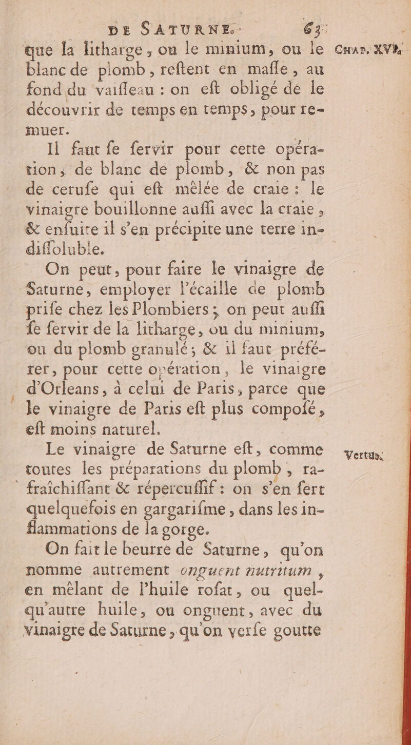 DE SATURNE 63: 74 blanc de plomb ,reftent en mafle, au fond du vaifleau : on eft obligé de le découvrir de temps en temps, pour re- muer. À Il faut fe fervir pour cette opéra- tion; de blanc de plomb, &amp; non pas de cerufe qui eft mêlée de craie: le vinaigre bouillonne aufli avec la craie, diffoluble. | On peut, pour faire le vinaigre de Saturne, employer l’écaille de plomb prife chez les Plombiers ; on peut aufñ fe fervir de la litharge, ou du minium, ou du plomb granulé; &amp; 1l faut préfé- rer, pour cette orération, le vinaigre d'Orleans, à celui de Paris, parce que Je vinaigre de Paris eft plus compolé, eft moins naturel. Le vinaigre de Saturne eft, comme routes les préparations du plomb , ra- * fraîchiffant &amp; répercuflif : on s’en fert quelquefois en gargarifme , dans les in- #ammations de la gorge. On fait le beurre de Saturne, qu'on nomme autrement o7guent nutrium , en mêlant de l’huile rofat, ou quel- qu'autre huile, ou onguent, avec du vinaigre de Saturne , qu'on verfe goutte Vertux