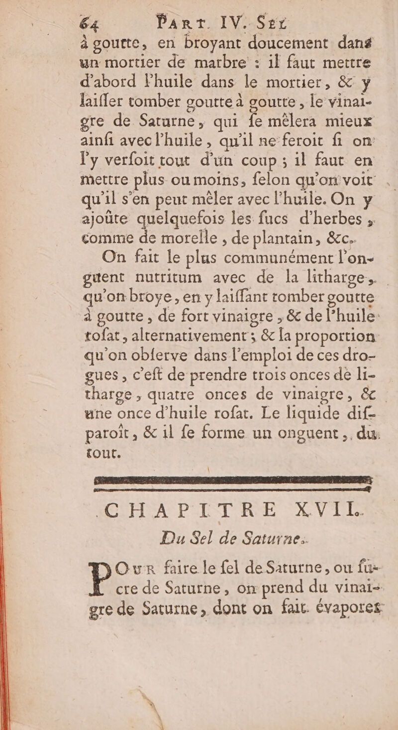 _àgoutte, en broyant doucement dans un mortier de marbre : il faut mettre d’abord Fhuile dans le mortier, &amp; y laifer tomber goutte à goutte , Le vinai- gre de Saturne, qui fe mélera mieux ainfi avec l'huile , qu'il ne feroit fi on: l'y verfoit tout d’un coup ; il faut en mettre plus ou moins, felon qu’on voit . qu'il s’en peut mêler avec l'huile. On y ajoüte quelquefois les fucs d’herbes , comme de morelle , de plantain, &amp;c. On fait le plus communément l’on- guent nutritum avec de la litharge,. qu’on brove , en y laiffant tomber goutte à goutte , de fort vinaigre , &amp; de l’huile- tofat , alternativement ; &amp; [a proportion: qu'on obferve dans l'emploi de ces dro- gues , c'eft de prendre trois onces de l1- tharge, quatre onces de vinaigre, &amp; une once d'huile rofat. Le liquide dif- paroït, &amp; 1l fe forme un onguent,, du: tout. \ ICOHA PILTERE XVTI Du Sel de Saturne. Our faire le fel de Saturne, ou fix cre de Saturne, on prend du vinai- gre de Saturne, dont on fait. évapores:
