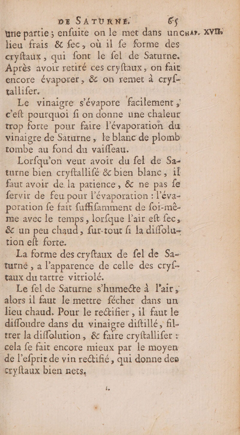 ‘une partie ; enfuite on le met dans uncuar. XVIR lieu frais &amp; fec, où il fe forme des cryftaux , qui font le fel de Saturne. Après avoir retiré ces cryftaux, on fait encore évaporer, &amp; on remet à cryf- tallifer. | fa Le vinaigre s'évapore facilement ; c'eft pourquoi fi on donne une chaleur trop forte pour faire l’évaporation du vinaigre de Saturne , ke blanc de plomb tombe au fond du vaifleau. Fa; _ Lorfqu’on veut avoir du fel de Sa- turne bien cryftallifé &amp; bien blanc, if faut avoir de la patience, &amp; ne pas fe fervir de feu pour l’évaporation : l’éva- poration fe fait fufhfamment de for-mè- me avec le temps, lorfque Pair eft fec, &amp; un peu chaud, fur-tout fi la diffolu- tion eft forte. … La forme des cryftaux de fel de Sa- tutné , a l’apparence de celle des cryf- taux du tartre vitriolé. Le fel de Saturne s’humecte à l'air, alors il faut le mettre fécher dans un lieu chaud. Pour le rectifier , il faut le difloudre dans du vinaigre diftillé, fil trer la diffolution, &amp; faire cryftallifer : cela fe fait encore mieux par le moyen de l’efprit de vin rectifié, qui donne des cryftaux bien nets, | 0 LE