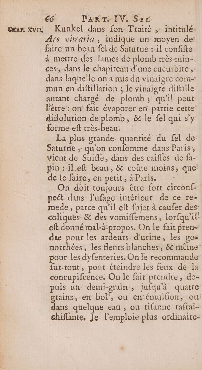 Car, xvins Kunkel dans fon Traité , intitulé Ars vitraria , indique un moyen de faire un beau fel de Saturne : il confifte à mettre des lames de plomb très-min- ces, dans le chapiteau d’une cucurbite ;: dans laquelle on a mis du vinaigre com- mun en diftillarion ; le vinaigre diftille autant chargé de plomb ; qu'il peut Fête: on fait évaporer en partie cette’ diflolution de plomb, &amp; le fel qui s'y forme eft très-beau. | La plus grande quantité du fel de Saturne ;: qu'on confomme dans Paris, vient de Suifle, dans des caifles de fa- pin :ileft beau, &amp; coûte moins, que’ de le faire, en petit, à Paris. | On doit toujouts être fort circonf- pe dans lufage intérieur de ce re- mede , parce qu'il eft fujet à caufer des: coliques &amp; des vomiffemens, lorfqu'il: eft donné mal-à-propos. On le fait pren&lt; dre pour les ardeurs d'urine, les go« notrhées, les fleurs blanches, &amp; mème’ pour les dyfenteries. On fe recommande fur-tout, pour éteindre les feux de la: concupifcence. On le fait prendre, de- puis un demi-grain, jufqu'à quatre grains, en bol, ou enémulfon, ou: dans quelque eau , ou tifanne rafrai- chiflante, Je. l’emploie plus ordinaire-