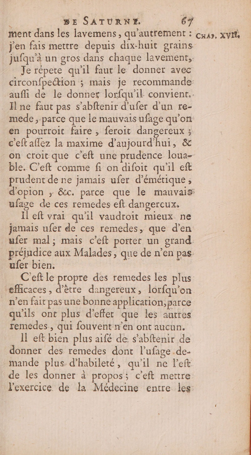 ment dans les lavemens , qu'autrement : cuus, xyit j'en fais mettre depuis dix-huit grains jufqu’à un gros dans chaque lavement,- Je répete qu’il faut le donner avec circonfpection ; mais je recommande: auffi de le donner lorfqu'il convient. Il ne faut pas s’abftenir d’ufer d'un re- mede , parce que le mauvaisufage qu’on en pourroit faire , feroit dangereux ;. c'eftaflez la maxime d'aujourd'hui, &amp; on croit que c’eft une prudence loua- ble. C’eft comme fi on difoit qu'il eft prudent de ne jamais ufer d’émétique , d'opion ; &amp;c. parce que le mauvais ufave de ces remedes eft dangereux. Il eft vrai qu'il vaudroit mieux. ne jamais ufer de ces remedes, que d’en ufer mal; mais c’eft porter un grand. _ préjudice aux Malades, que de n’en pas ufer bien. | C'eft le propre des remedes les plus “efficaces, d’être dangereux, lorfqu'on n’en fair pas une bonne application, parce qu'ils ont plus d'effet que les autres remedes., qui fouvent n’en ont aucun. 1! eft bien plus aifé de s’abftenir de donner des remedes dont l’ufage de- mande plus. d’habileté, qu'il ne left de les donner à propos ceft mettre l'exercice de la Médecine entre les: