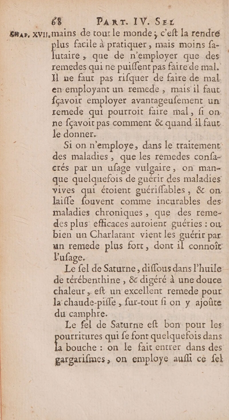 _ 68 PART. IV. Ser Eur, xvu,mains de tour le monde; c’eft la rendre : plus facile à pratiquer, mais moins {a- lutaire , que de n’employer que des remedes qui ne puiffent pas faire de mal. Il ne faut pas rifquer de faire de mal en employant un remede, mais il faut. fçavoir employer avantageufement un remede qui pourroit faire mal, fi on. ne fçavoit pas comment &amp; quand1l faut. le donner. 3 … Si on n’employe, dans le traitement des maladies, que les remedes confa- crés pat un ufage vulgaire, on man- que quelquefois de guérir des maladies vives qui étoient guérifflables, &amp; on: laiffe fouvent comme incurables des maladies chroniques , que des reme- des plus efficaces auroient guéries : ow bien un Charlatant vient les guérir par. un remede plus fort, dont il connoîr Vufage. SPA: Le fel de Saturne, diffous dans l'huile de térébenthine , &amp; digéré à une douce chaleur , eft un excellent remede pour la: chaude-pifle , fur-tout fi on y ajoûte du camphre. Le fel de Saturne eft bon pour les urritures qui fe font quelquefois dans Die. on le fait entrer dans des gargarifmes, on employe auf ce {el