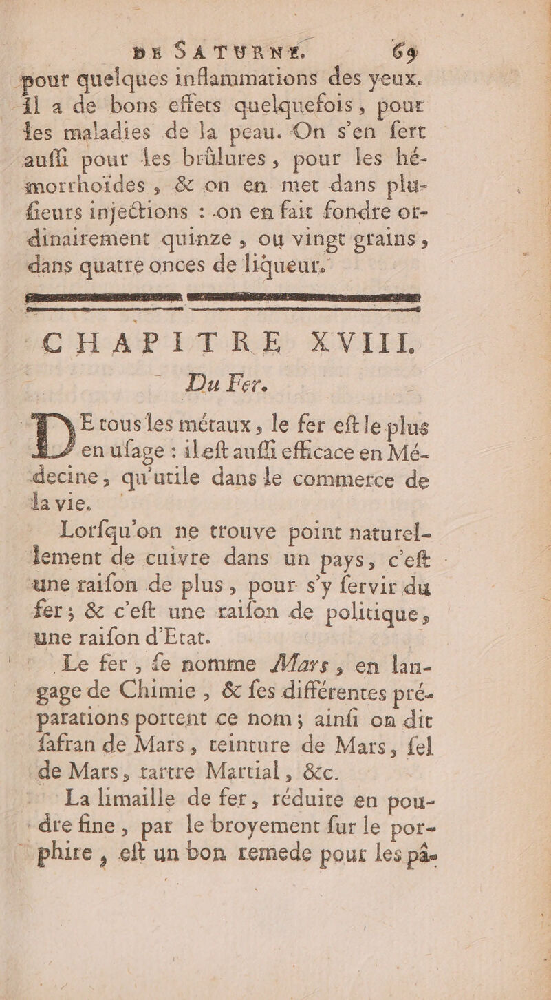 pour quelques inflammations des yeux. il a de bons effets quelquefois, pour les maladies de la peau. On s'en fert auff pour es brûlures, pour les hé- morrhoïdes , &amp; on en met dans plu- fieurs injeétions : .on en fait fondre ot- dinairement quinze , où vingt grains , dans quatre onces de liqueur. CHAPITRE XVIIL : ? Du Fer. à D: tous les meraux, le fer eftle plus en ufage : ileft aufli efficace en Mé- decine, qu'utile dans le commerce de a vie. Lorfqu'on ne trouve point naturel- lement de cuivre dans un pays, c’eft : une raifon de plus, pour s’y fervir du fer; &amp; c'eft une raifon de politique, une raifon d'Etat. Le fer , {e nomme Murs, en lan- gage de Chimie , &amp; fes différentes pré. parations portent ce nom; ainfi on dit fafran de Mars, teinture de Mars, fel de Mars, tartre Martial, &amp;c. La limaille de fer, réduite en pou- “dre fine, par le broyement fur le por- - phire , eft un bon remede pour les pâ-