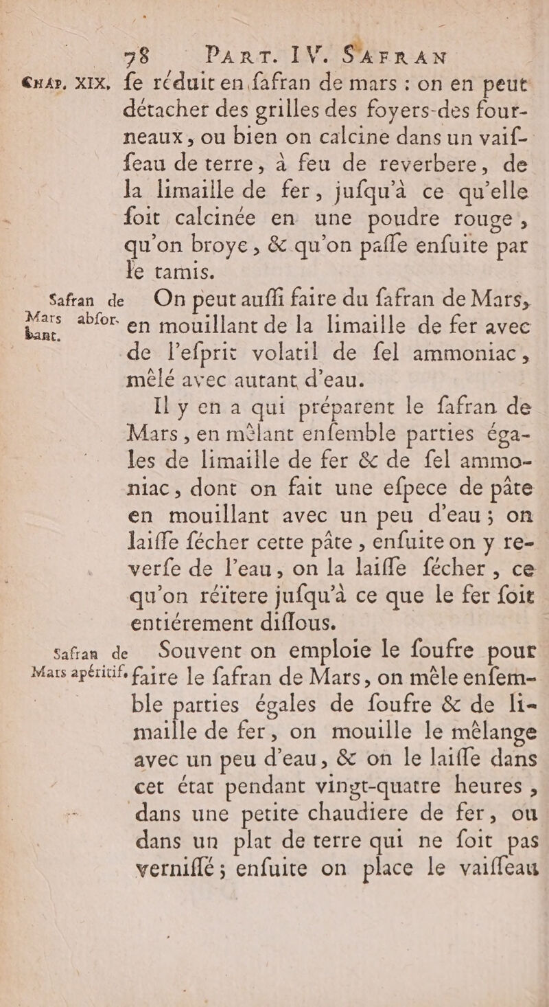 - 78 PART. IV. SAFRAN At. abfor. détacher des grilles des foyers-des four- neaux, ou bien on calcine dans un vaif- {eau de terre, à feu de reverbere, de la limaille de fer, jufqu'à ce qu’elle foit calcinée en une poudre rouge, qu'on broye, &amp; qu’on pafle enfuite par le tamis. On peut auf faire du fafran de Mars, en mouillant de la limaille de fer avec de lefprit volatil de fel ammoniac, mêlé avec autant d’eau. Il y en a qui préparent le fafran de Mars , en mèlant enfemble parties éga- les de limaille de fer &amp; de fel ammo- niac, dont on fait une efpece de pate en mouillant avec un peu d’eau; on laiffe fécher cette pâte , enfuite on y re- verfe de l’eau, on la laifle fécher , ce qu'on réïtere jufqu’à ce que le fer foit entiérement diflous. Souvent on emploie le foufre pour ble parties égales de foufre &amp; de li- maille de fer, on mouille le mélange avec un peu d’eau, &amp; on le laifle dans cet état pendant vingt-quatre heures , dans un plat de terre qui ne foit pas vernifié ; enfuite on place le vaiffeau