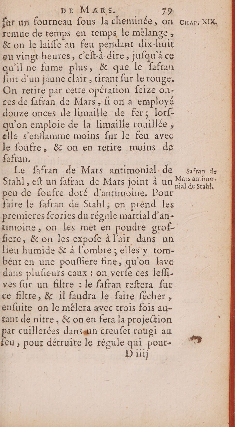 far un fourneau fous la cheminée, on Car. XIX, remue de temps en temps le mélange, | &amp; on le laiffe au feu pendant dix-huit ou vingt heures, c'eft-à-dire, jufqu’à ce qu'il ne fume plus, &amp; que le fafran foit d’un jaune clair , tirant fur le rouge. On retire par cette opération feize on- ces de fafran de Mars , fi on a employé douze onces de limaille de fer; lorf- qu’on emploie de la limaille rouillée , elle s’enflamme moins fur le feu avec le foufre, &amp; on en retire moins de fafran, | A Le fafran de Mars antimonial. de safran de Stah] , eft un fafran de Mars joint à un eu de foufre doré d’antimoine, Pour faire le fafran de Stahl; on prend les premieres fcories du régule martial d'an- rimoine, on les met en poudre grof- fiere, &amp; on les expofe à l'air dans un lieu humide &amp; à l'ombre ; elles y tom- bent en une poufliere fine, qu'on lave dans plufieurs eaux : on verfe ces lefli- - ves fur un filtre : le fafran reftera fur ce filtre, &amp; 1l faudra le faire fécher , enfuite on le mêlera avec trois fois au- tant de nitre, &amp; on en fera la projection par cuillerées dansqun creufet rougi au | feu , pour détruire le régule qui pour- ke D ii)
