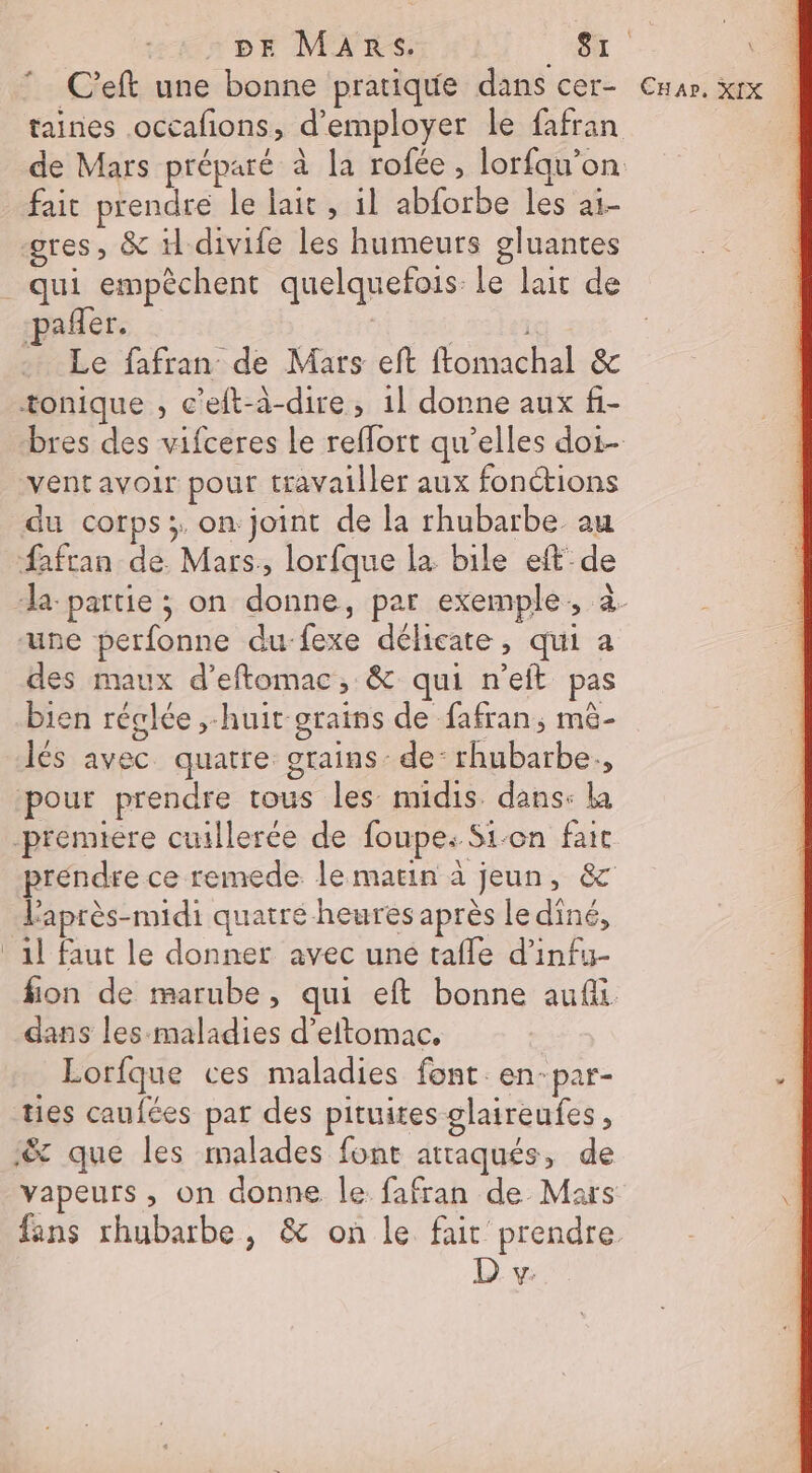 C’eft une bonne pratique dans cer- Cnar. xrx taines occafions, d'employer le fafran de Mars préparé à la rofée, lorfqu'on fait prendre le lait, il abforbe les ai- gres, &amp; divife les humeurs gluantes _ qui empêchent quelquefois le lait de pañler. | | Le fafran de Mars eft ftomachal &amp; tonique , c'eft-à-dire, 1l donne aux f- bres des vifceres le reflort qu’elles doi- ventavoir pour travailler aux fonctions du corps; on joint de la rhubarbe au Safran de. Mars, lorfque la bile eft-de “la partie ; on donne, par exemple, à. une perfonne du-fexe délicate, qui a des maux d’eftomac, &amp; qui n’eft pas bien réglée ;-huit-grains de fafran, mê- lés avec quatre grains - de: rhubarbe, pour prendre tous les midis dans: la premiere cuillerée de foupe: Si-on fait prendre ce remede. le marin à jeun, 8c l'après-midi quatré heures après le diné, 1l faut le donner avec une tafle d’infuy- fion de marube, qui eft bonne auf dans les-maladies d’eltomac, Lorfque ces maladies font en-par- ties caufées par des pituites glaireufes , ‘&amp; que les malades font attaqués, de vapeurs , on donne le fafran de Maïs fans rhubarbe, &amp; on le fair prendre D. v: