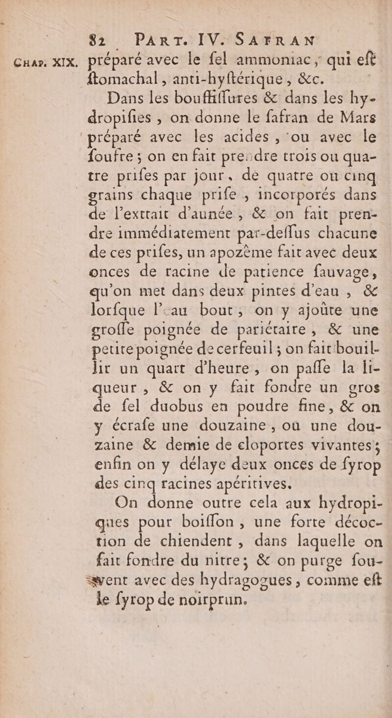 ftomachal , anti-hyftérique , &amp;c. Dans les boufhffures &amp; dans les hy- dropifies , on donne le fafran de Mars foufre ; on en fait pre:dre trois ou qua- tre prifes par jour, dé quatre ou cinq grains chaque prife ; incorporés dans de lextrait d'aunce , &amp; on fait pren- dre immédiatement par-deffus chacune de ces prifes, un apozème fait avec deux onces de racine de patience fauvage, qu'on met dans deux pintes d’eau , &amp; Jorfque l’‘au bout, on y ajoûte une grofle poignée de parictaire, &amp; une petite poignée de cerfeuil ; on fait bouil- jir un quart d'heure, on pafle la li- queur , &amp; on y fait fondre un gros de fel duobus en poudre fine, &amp; on y écrafe une douzaine , où une dou- zaine &amp; demie de eloportes vivantes: enfin on y délaye deux onces de fyrop des cinq racines apéritives. On donne outre cela aux hydropi- ques pour boiflon , une forte décoc- tion de chiendent , dans laquelle on fait fondre du nitre; &amp; on purge fou- le fyrop de noirprun.