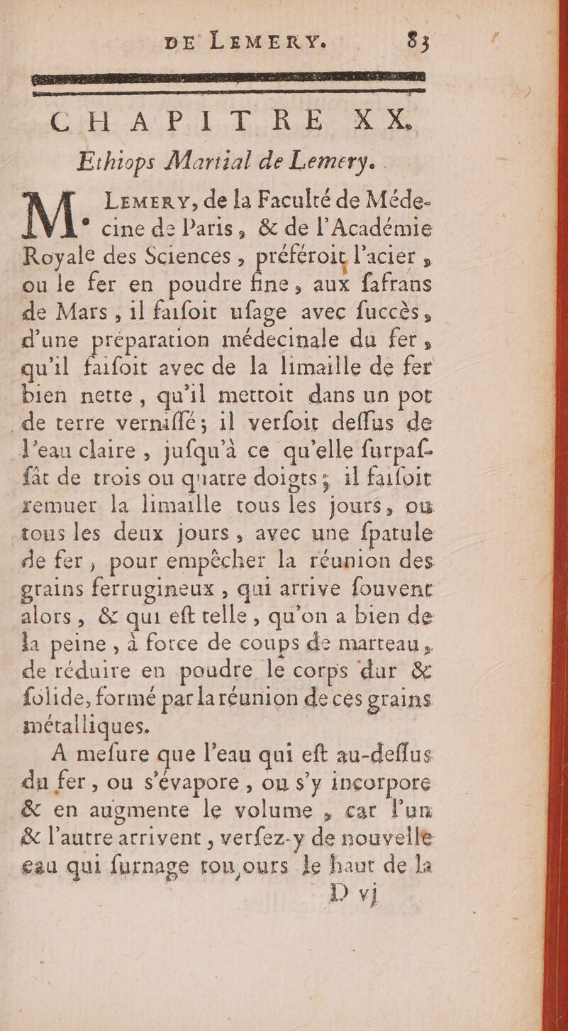 C4 API TRE X X, Éthiops Martial de Lemery. LeMer y, de la Faculté de Méde- * cine de Paris, &amp; de l’Académie Royale des Sciences, référoit l'acier , ou le fer en poudre ed aux fafrans de Mars , 1l faifoit ufage avec fuccès, d’une préparation médecinale da fer, qu'il faifoit avec de la limaille de fer bien nette, qu'il mettoit dans un pot de terre vernifilé; 1l verfoit defflus de d’eau claire , jufqu'à ce qu’elle furpaf- fat de trois ou quatre doigts; 1l faifoit remuer. la limaille tous les jours, ow tous les deux jours, avec une fpatule de fer, pour empêcher la réunion des grains ferrugineux , qui arrive fouvent alors, &amp; qui eft telle, qu’on a bien de la peine , à force de coups de marteau, de réduire en poudre le corps dur &amp; folide, formé par la réunion de ces grains métalliques. À mefure que l’eau qui eft au-deflus du fer, ou s’évapore , ou s’y incorpore &amp; en augmente le volume , car l’un &amp; l’autre arrivent , verfez-y de nouvelle eau qui furnage tou ours le haut de la Dj