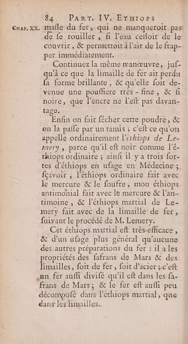 Cxar. xx. mafle du fer, qui ne manqueroit. pas: de fe rouiller , fi l’eau ceiloit de le: couvrir, &amp; permettoità lair de le frap- | per immédiatement. Continuez la mème manœuvre, juf- qu’à ce que la limaille de fer ait perdu fa forme brillante, &amp; qu'elle foit de- venue une poufhere très- fine, &amp; fi noire, que l'éncre ne l’eft pas davan- tage. Enfin on fait fécher cette poudre, &amp; on la palfe par un ramis ; c’eft ce qu'on appelle ordinairement leéthiops de Le- amery ; parce qu'il eft noir comme l’é- thiops ordinaire ; ainfi 1l ya trois for- tes d'éthiops en ufage en Médecine. fçavoir ; l'échiops ordinaire fait avec le mercure &amp; le faufre, mon éthiops. antimonial fait avec le mercure &amp; l'an timoine , &amp; l’éthiops martial de Le- mery fait avec de la limaille de fer, fuivant le procédé de M. Lemery. Cet éthiops martial'eft très-efficace , &amp; d’un ufage plus général qu'aucune des autres préparations du fer :ilales roprictés des fafrans de Mars &amp; des limailles, foit de fer , foit d’acier ;.c’eft un fer aufli divifé qu'il eft dans les fà- frans de Mars; &amp; le fer eft aufli peu décompofe dans l’éthiops martial, que dans les himailles..