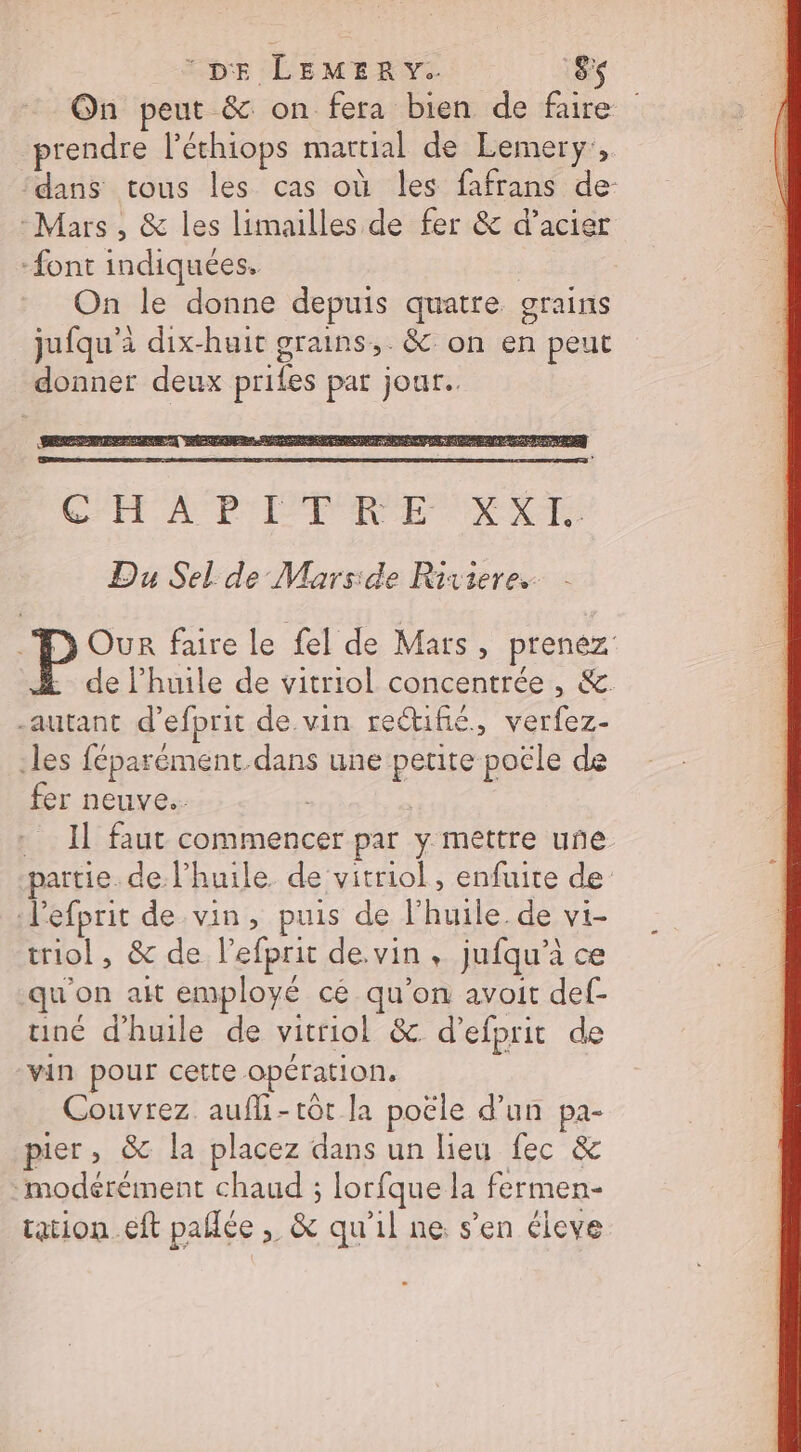 © DE LEMERY. EN On peut &amp; on fera bien de faire prendre l’éthiops mattial de Lemery:,. dans tous les cas où les fafrans de- Mars, &amp; les limailles de fer &amp; d’acier -font indiquées. On le donne depuis quatre grains jufqu’à dix-huit grains, &amp; on en peut donner deux prifes pat jour. Du Sel de Marside Rixiere.. Our faire le fel de Mars, prenez -_ de l'huile de vitriol concentrée , &amp;. autant d’efprit de vin recuñé, verfez- les féparément.dans une petite poële de fer neuve. | Il faut commencer par y mettre une partie de l’huile de vitriol , enfuite de d'efprit de vin, puis de l'huile. de vi- triol, &amp; de l’efprit de.vin , jufqu’à ce qu'on ait employé cé qu’on avoit def- uiné d'huile de vitriol &amp; d’efprit de vin pour cette opération, Couvrez. aufli-rôt Ja poële d’un pa- pier, &amp; la placez dans un lieu fec &amp; ‘modérément chaud ; lorfque la fermen- tation. eft pañlée , &amp; qu’il ne: s’en éleve