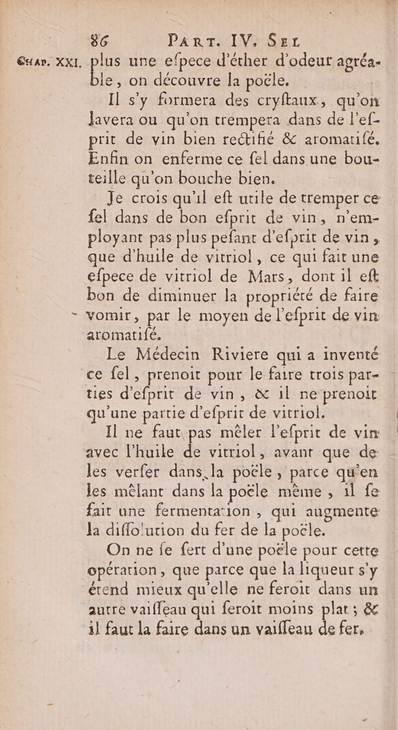 Ex A». XXL, … lus une efpece d’écher d'odeut agréa- Lie , on découvre la poële, Il s’y formera des cryftaux, qu’on Javera ou qu'on trempera dans de l’ef- prit de vin bien rectifié &amp; aromarifé. Enfin on enferme ce fel dans une bou- teille qu'on bouche bien. Je crois qu'il eft utile de tremper ce fel dans de bon efprit de vin, n’em- ployant pas plus pefant d'efprit de vin, que d'huile de vitriol, ce qui fait une efpece de vitriol de Mars, dont il eft bon de diminuer la propriété de faire vomir, par le moyen de l’efprit de vin aromatifé. Le Médecin Riviere qui a inventé ce fel, prenoit pour le faire trois par- ties d’efprit de vin, &amp; il ne prenoirt qu'une partie d’efprit de vitriol. Il ne faut pas mêler l’efprit de vin avec l’huile de vitriol, avant que de les verfer dans. la poële , parce qu'en les mêlant dans la poële mème , 1l fe fait une fermenta‘ion , qui augmente la diffo'ution du fer de la poële. On ne fe fert d’une poële pour cette opération, que parce que la liqueur s'y étend mieux qu'elle ne feroit dans un autre vaiffeau qui feroit moins plat; &amp; il faut la faire dans un vaifleau de fer, :