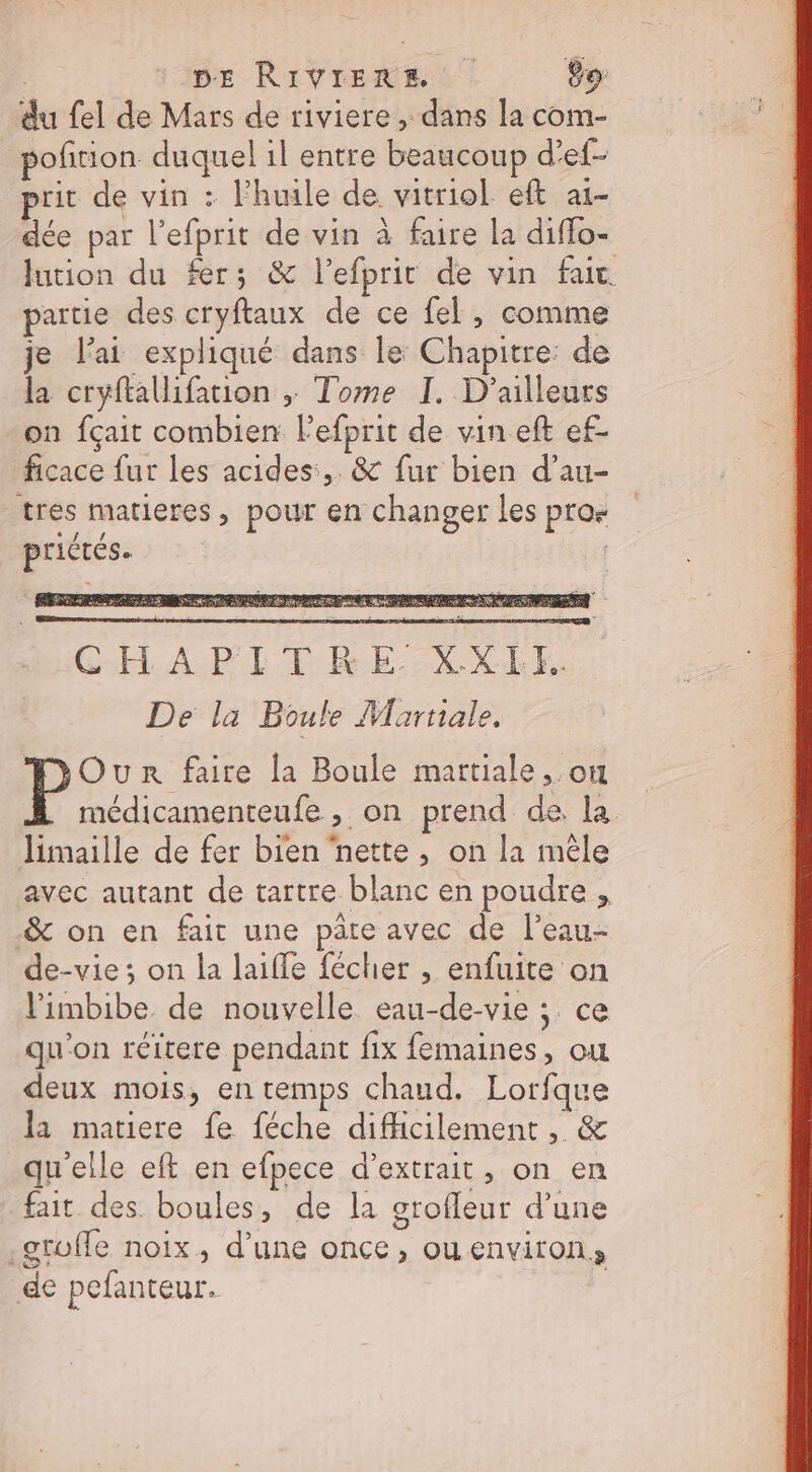 du {el de Mars de riviere , dans la com- poñirion duquel il entre beaucoup d'ef- prit de vin : huile de. vitriol. eft a1- dée par l’efprit de vin à faire la diffo- lution du fer; &amp; l’efprit de vin fait. partie des cryftaux de ce fel, comme je l'ai expliqué dans le Chapitre: de la cryftallifation ; Tome I. D'ailleurs on fçait combien l’efprit de vin eft ef- ficace fur les acides:,. &amp; fur bien d’au- tres matières , pour en changer les pro priétés. CGHAPITRE. XXHFE. De la Boule Martiale. Our faire la Boule martiale ,.on médicamenteufe , on prend de. la limaille de fer bien nette , on la mèle avec autant de tartre blanc en poudre , &amp; on en fait une pâte avec de l’eau- de-vie ; on la laifle fécher , enfuite on l'imbibe de nouvelle eau-de-vie ; ce qu'on réitere pendant fix femaines, ou deux mois, en temps chaud. Lorfque la matiere fe féche difficilement, &amp; qu'elle eft en efpece d'extrait, on en fait des. boules, de la orofleur d'une .gruffe noix, d’une once, ouenviron, de pefanteur.