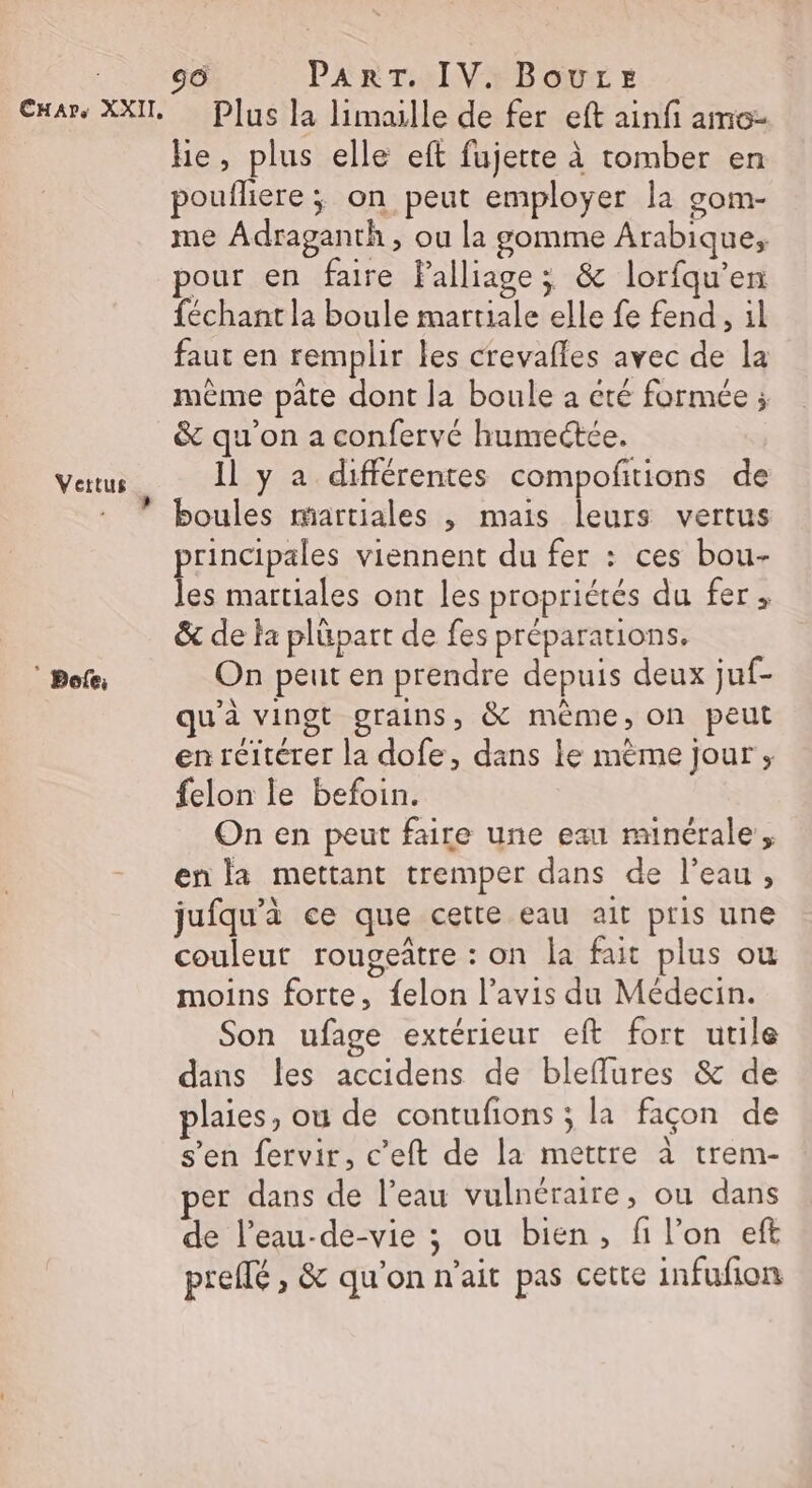 Car, XXII, Vettus Re. ” Bofe; 50 PART. IV. Boure Plus la limaille de fer eft ainfi amo- he, plus elle eft fujette à tomber en poufliere ; on peut employer la gom- me Adraganth , ou la gomme Arabique, pour en faire Palliage; &amp; lorfqu’en féchant la boule martiale elle fe fend , il faut en remplir les crevafles avec de la mème pâte dont la boule à été formée ; &amp; qu'on a confervé humectée, Il y a différentes compofitions de boules martiales , mais leurs vertus principales viennent du fer : ces bou- les martiales ont les propriétés du fer, &amp; de la plüpart de fes préparations. On peut en prendre depuis deux juf- u'à vingt grains, &amp; mème, on peut en réitérer la dofe, dans le mème jour ; felon le befoin. On en peut faire une eau ranérale, enla mettant tremper dans de l’eau, jufqu'à ce que cette eau ait pris une couleur rougeâtre : on la fait plus ou moins forte, felon l’avis du Médecin. Son ufage extérieur eft fort utile dans les accidens de bleflures &amp; de plaies, ou de contufions ; la façon de s’en fervir, c’eft de la mettre à trem- per dans de l’eau vulnéraire, ou dans de l’eau-de-vie ; ou bien, fi l’on eft preffé , &amp; qu’on n'ait pas cette infufion