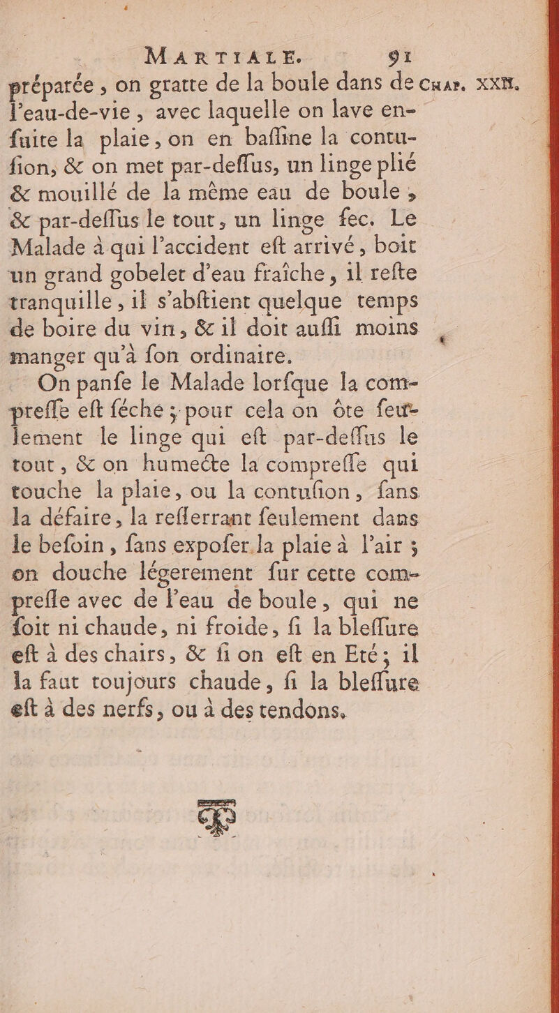 préparée , on gratte de la boule dans de cuar. xx. l’eau-de-vie , avec laquelle on lave en- fuite la plaie, on en bafline la contu- fion, &amp; on met par-deffus, un linge plié &amp; mouillé de la même eau de boule, &amp; par-deffus le tour, un linge fec. Le Malade à qui l'accident eft arrivé, boit un grand gobelet d’eau fraîche , 1l refte tranquille , 1l s’abftient quelque temps de boire du vin, &amp; il doit aufli moins manger qu'à fon ordinaire. On panfe le Malade lorfque la com- preffe eft féche ; pour cela on ôre feu lement le linge qui eft par-deffus le tout , &amp; on humecte la comprefle qui touche la plaie, ou la contufion, fans la défaire, la reflerrant feulement dans le befoin , fans expofer. la plaie à l'air ; on douche légerement fur cette com- prefle avec de l’eau de boule, qui ne {oit ni chaude, ni froide, fi la bleflure eft à des chairs, &amp; fi on eft en Eté; il la faut toujours chaude, fi la bleffure eft à des nerfs, ou à des tendons, P