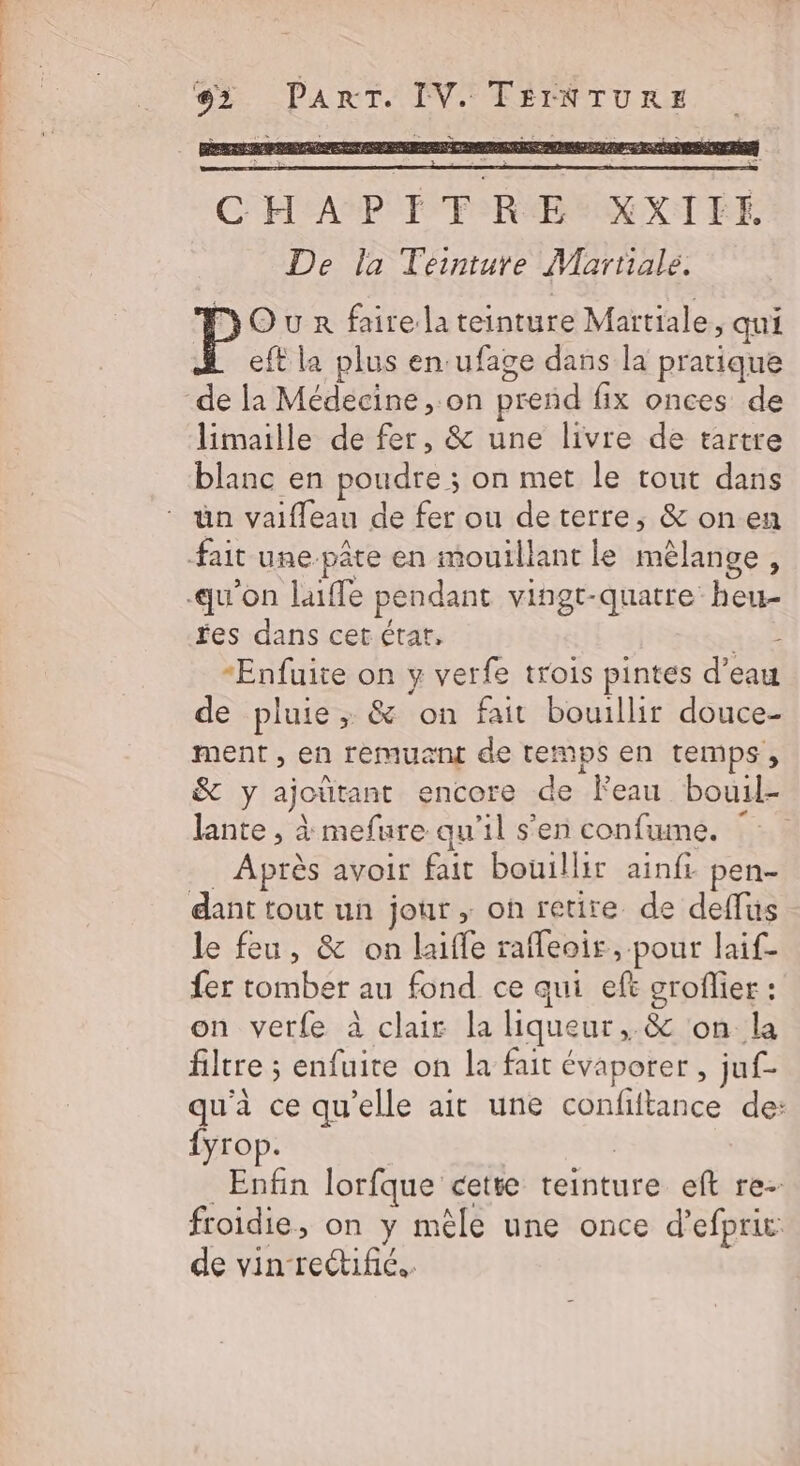 pi LTÉE A Th | #2 PART. IV. TÉINTURE CHAPÉTRE XXIFE De la Teinture Martiale. DOuR faire la teinture Martiale, qui eft la plus en:ufage dans la pratique limaille de fer, &amp; une livre de tartre blanc en poudre ; on met le tout dans ün vaifleau de fer ou deterre,; &amp; on en fait une-pâte en mouillant le mélange, fes dans cet état, 158 -Enfuite on y verfe trois pintes d’eau de pluie, &amp; on fait bouillir douce- ment , en remuant de temps en temps, &amp; y ajoütant encore de Feau bouil- lante , à mefure qu'il s’en confume. . Après avoir fait bouillir ainfr pen- dant tout un jour ; on retire de deffus le feu, &amp; on laifle raffeoir, pour laif- fer tomber au fond ce qui eft grofier : on verfe à clair la liqueur,.&amp; on la filtre ; enfuite on la fait évaporer , juf- qu'à ce qu'elle ait une confiftance de: fyrop. | Enfin lorfque cette teinture eft re- froidie, on y mêle une once d’efprit: de vin re@ifc.