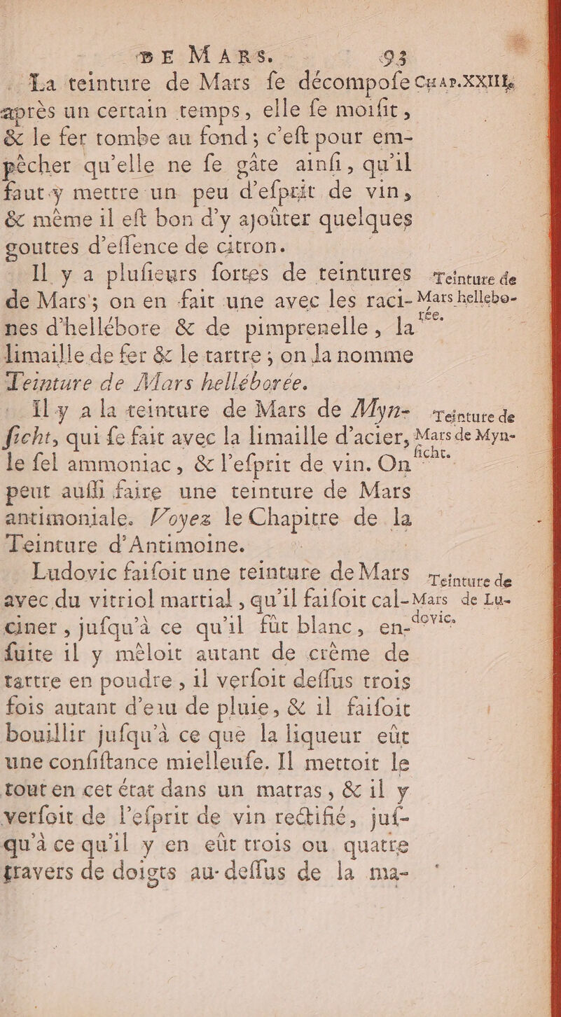 BE MARS, &gt; os La teinture de Mars fe décompofe Cuar.xxIIE après un certain temps, elle fe moi fit ' &amp; le fer tombe au fond; c'eft pour em- pêcher qu’elle ne fe gâte ainf, quil faut mettre un peu d'efprit de vin, &amp; même il eft bon d'y ajoüter quelques gouttes d’eflence de citron. | Il y a plufeurs fortes de teintures ‘reinture de de Mars; on en fait une avec les raci- Mars hellebo- nes d’hellébore &amp; de pimprenelle , Fe limaille de fer &amp; le tartre ; on la nomme Teinture de Mars helléboree. Ily à la teinture de Mars de Myne réntute de ficht, qui fe fait avec la limaille d’acier, Mars de Myn- le fel ammoniac, &amp; l’efprit de vin. On peut aufh faire une teinture de Mars antimoniale. l’oyez le Chapitre de la Teinture d’Antimoine. Ludovic faifoit une teinture de Mars sure de avec du vitriol martial , qu’il faifoit cal-Mars de Lu- ciner , jufqu'à ce qu'il fût blanc, en fuite il y mêloit autant de crème de tattre en poudre , 1} verfoit deflus trois fois autant d’eau de pluie, &amp; 1l faifoit bouillir jufqu'à ce que la liqueur eût une confiftance mielleufe. Il mettoit le tout en cet état dans un matras, &amp; il y verfoit de l’efprit de vin reifié, juf- qu'à ce qu'il y en eût trois ou quatre travers de doigts au-deflus de la ma-