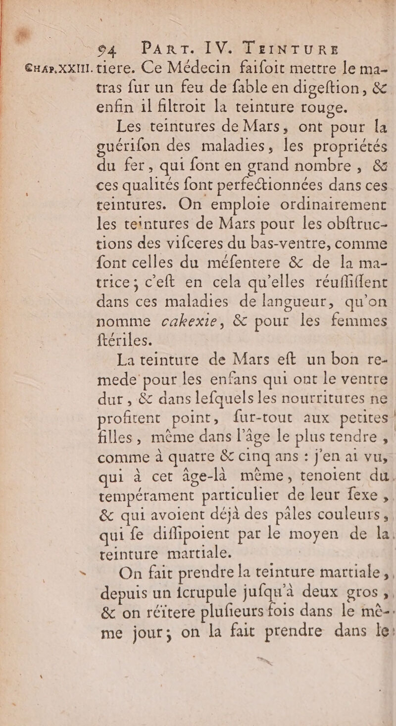 94 PART. IV. TEINTURE tras fur un feu de fable en digeftion, &amp; enfin il filtroit la teinture rouge. Les teintures de Mars, ont pour la guérifon des maladies, les propriétés du fer, qui font en grand nombre , &amp; ces qualités font perfectionnées dans ces teintures. On emploie ordinairement les ceintures de Mars pour les obftruc- tions des vifceres du bas-ventre, comme font celles du méfentere &amp; de la ma- trice; c'eft en cela qu'elles réufliflent dans ces maladies de langueur, qu’on nomme cakexie, &amp; pour les femmes ftériles. La teinture de Mars eft un bon re- mede pour les enfans qui ont le ventre dur , &amp; dans lefquels les nourritures ne profitent point, fur-tout aux petites filles, mème dans l’âge le plus tendre, comme à quatre &amp; cinq ans : j'en ai vu, | tempérament particulier de leur fexe, &amp; qui avoient déjà des pales couleurs, qui fe diflipoient par le moyen de la: teinture martiale. On fait prendre la teinture martiale,, depuis un {crupule jufqu'à deux gros ;. &amp; on réïtere plufeurs fois dans le mè-: me jour; on la fait prendre dans le