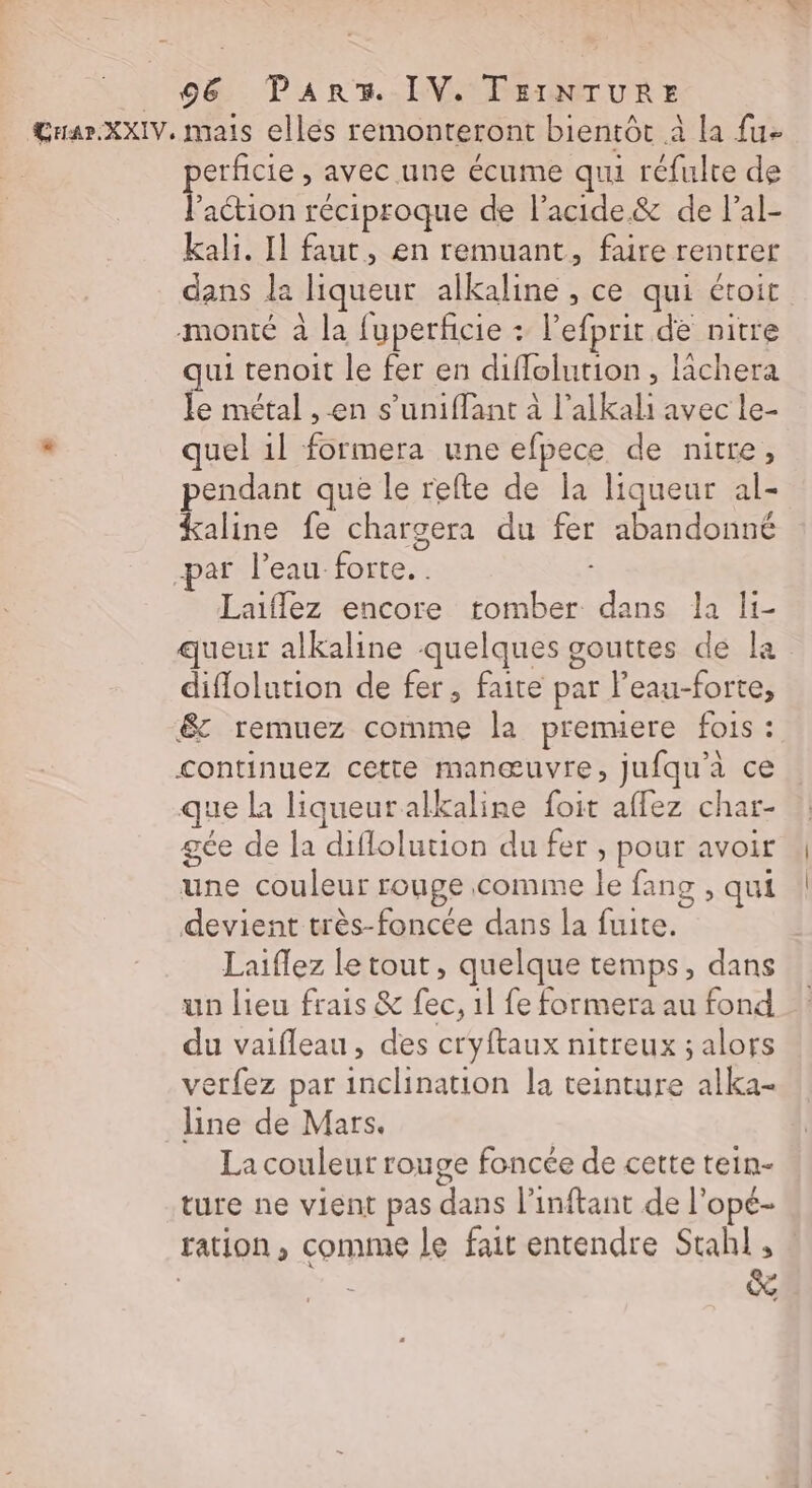 Guar.XXIV. mais elles remonteront bientôt à la {u- erficie , avec une écume qui réfulte de action réciproque de l'acide &amp; de l’al- kali. Il faut, en remuant, faire rentrer dans la liqueur alkaline , ce qui étoit monté à la fuperficie + l’efprit de nitre qui tenoit le fer en diflolution , lachera le métal , en s’uniflant à l’alkali avec le- . quel 1l formera une efpece de nitre, pendant que le refte de la liqueur al- kaline fe chargera du fer abandonné -par l’eau forte. . ; Laiflez encore romber dans la li- queur alkaline quelques gouttes de la diflolution de fer, faite par l’eau-forte, &amp; remuez comme la premuere fois : continuez cette manœuvre, jufqu’à ce que la liqueur alkaline foit aflez char- gée de la diflolution du fer , pour avoir une couleur rouge comme le fang , qui devient très-foncée dans la fuite. Laiflez le tout, quelque temps, dans un lieu frais &amp; fec, 1l fe formera au fond du vaifleau, des cryftaux nitreux ; alors verfez par inclination la teinture alka- line de Mars. La couleur rouge foncée de cette tein- ture ne vient pas dans l’inftant de l’opé- ration, comme le fait entendre Stahl, | : &amp;