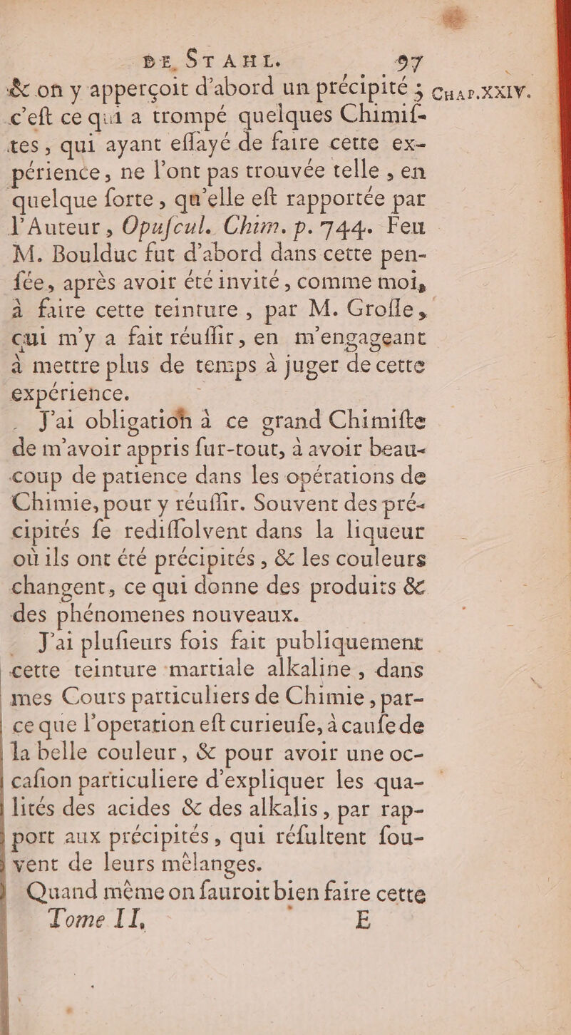 &amp; on y apperçoit d’abord un précipité 3 cuar.XxIV. c'eft ce qui a trompé quelques Chimif- tes, qui ayant eflayé de faire cette ex- périence, ne l'ont pas trouvée telle , en quelque forte, qu’elle eft rapportée par J'Auteur , Opufcul. Chim. p.744. Feu M. Boulduc fut d’abord dans cette pen- fée, après avoir été invité, comme moi, à faire cette teinture, par M. Grofle, cui m'y a fait réuflir, en m'engageant a mettre plus de temps à juger de cetre expérience. J'ai obligatioh à ce grand Chimifte de m'avoir appris fur-tout, à avoir beau coup de patience dans les opérations de Chimie, pour y réuflir. Souvent des pré- cipités fe rediflolvent dans la liqueur où 1ls ont été précipités , &amp; les couleurs changent, ce qui donne des produits &amp; des phénomenes nouveaux. J'ai plufeurs fois fait publiquement cette teinture martiale alkaline , dans mes Cours particuliers de Chimie, par- ce que l’operation eft curieufe, à canfede la belle couleur, &amp; pour avoir une oc- cafion particuliere d'expliquer les qua- lités des acides &amp; des alkalis, par rap- port aux précipités, qui réfultent fou- vent de leurs mélanges. | Quand même on fauroit bien faire cette Tome II, E