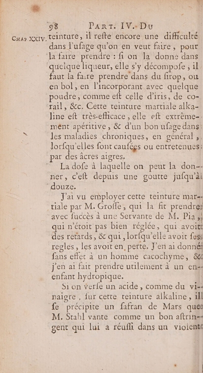 ] 08 PART. IVeDu dans l'ufage qu’on en veut faire, pour faut la faire prendre dans du firop, ou en bol , en l'incorporant avec quelque poudre, comme eft celle d’iris, de co- rail, &amp;c. Cette teinture martiale alka- line eft très-efhcace , elle eft extrème-. mént apéritive, &amp; d'un bon ufage dans: les maladies chroniques, en général ,, Jorfqu’elles font caufées ou entretenues: par des acres aigres. La dofe à laquelle on peut la don-- ner, c'elt depuis une goutte jufqu’ài J'ai vu employer cette teinture mar=: tiale pat M. Grofle, qui la fit prendre: avec fuccès à une Servante de M. Pia »; qui n'ctoit pas bien réglée, qui avoitt des retards, &amp; qui, lorfqu’elle avoit fess regles , les avoit en, perte. J'en ai donnés fans effet à un homme cacochyme, &amp;8&amp; j'en ai fait prendre utilement à un en“ enfant hydropique. Si on verfe un acide , comme du vi=: paigre , fur cette teinture alkalhne, ill fe précipite un fafran de Mars quée M. Stahl vante comme un bon aftrin== gent qui lui a réufli dans un violent