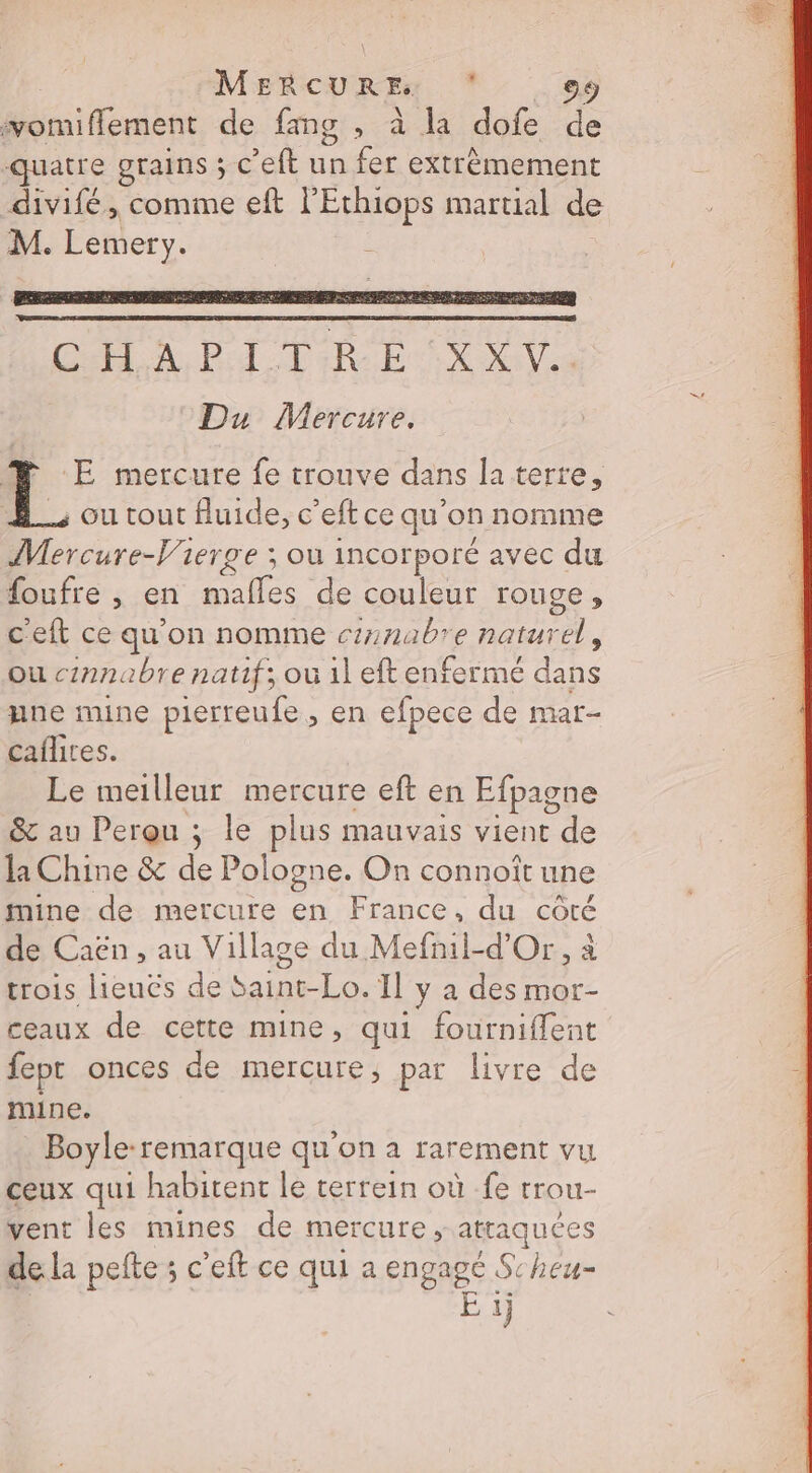 MERBCUR Fe . vomiflement de fang , à la dofe de quatre grains ; c'eft Ége fer extrèmement divifé, comme eft l'Ethiops martial de M. Lemery. LR :E mercure fe trouve dans la terre, , ou tout fluide, c’eft ce qu’on nomme Mercure-V'ierge ; ou incorporé avec du {oufre , en De de couleur rouge, c'eft ce qu'on nomme cnabre natur 24 ou c2nnabre natif; ou il eft enfermé dans gne mine pierreufe, en efpece de mar- caflites. Le meilleur mercure eft en Efpagne &amp; au Perqu ; le plus mauvais vient de la Chine &amp; Fe Pologne. On connoît une mine de mercure en France, du côté de Caën , au Village du Mefnil-d’Or, à trois lieuës de Saint-Lo. Il y a des mor- ceaux de cette mine, qui fourniflent fept onces de mercure, par livre de mine. Boyle:remarque qu'on à rarement vu ceux qui habitent le terrein où -fe trou- vent les mines de mercure, attaquées dela pefte ; c’eft ce qui a engagé Scheu- + 1j