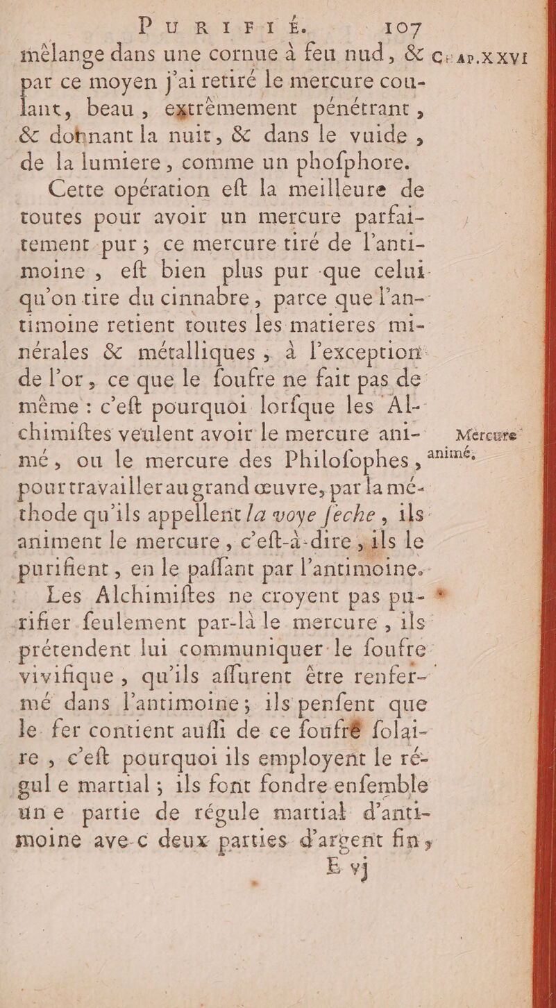| P uw R I:F:T É. 407 mélange dans une cornue à feu nud, &amp; c:ar.x xvt par ce moyen j'ai retiré le mercure cou- lant, beau, eytrèmement pénétrant, &amp; dohnant la nuit, &amp; dans le vuide, de la lumiere, comme un phofphore. Cette opération eft la meilleure de toutes pour avoir un mercure parfai- tement pur; ce mercure tiré de l’anti- moine , eft bien plus pur que celui. qu'on tire du cinnabre, parce que l'an- timoine retient toutes les matieres mi- nérales &amp; métalliques , à l’exceprion de l'or, ce que le foufre ne fait pas de même : c’eft pourquoi lorfque les Al | chimiftes veulent avoir le mercure ani- Méreure mé, ou le mercure des Philofophes , animé, pourtravailler au grand œuvre, par la mé- thode qu'ils appellent /a voye /eche, ils animent le mercure, c’eft-à-dire uls le purifient, en le paflant par l’antimoine. Les Alchinuftes ne croyent pas pu- # ifier.feulement par-là le mercure , ils prétendent lui communiquer le foufre vivifique , qu'ils aflurent être renfer- mé dans l’antimoine; ils penfent que le fer contient aufli de ce foufrê folai- re, c'eft pourquoi ils employent le ré- gul e martial ; 1ls font fondre enfemble une partie de régule martiak d’anti- moine avec deux parties d'argent fin, : E v]