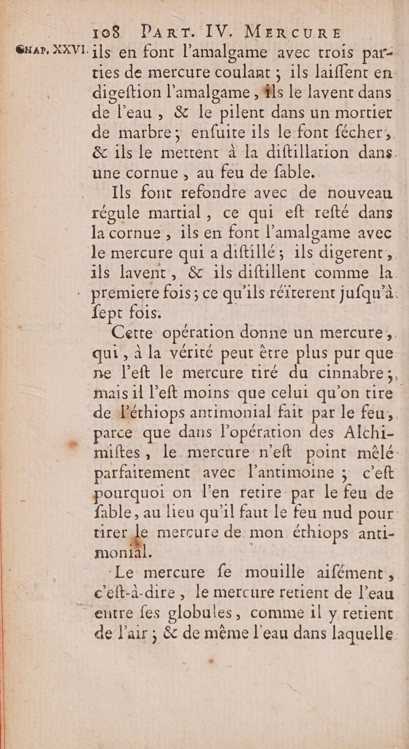 ils en font l’amalgame avec trois par- ties de mercure coulaat ; ils laifent en. digeftion l’'amalgame , #ls Le lavent dans | de l’eau , &amp; le pilent dans un mortier de marbre; enfuite ils le font fécher;, &amp; ils le mettent à la diftillation dans une cornue , au feu de fable. Ils font refondre avec de nouveau régule martial, ce qui eft refté dans la cornue , ils en font l’amalgame avec le mercure qui a diftillé; 1ls digerent, 1 PATES 2 &gt; ils lavent, &amp; ils diftillent comme la fept fois. Cette opération donne un mercure; qui , à la vérité peut être plus pur que ne left le mercure tiré du cinnabre;, mais il left moins que celui qu'on tire de Aéthiops antimonial fait par le feu, parce que dans lopérarion des Alchi- miftes, le mercure n'eft point mêlé: parfaitement avec l’antimoine ; c’eft pourquoi on J'en retire par le feu de fable , au lieu qu'il faut le feu nud pour tirer Je mercure de mon éthiops anti- monial. Le mercure fe mouille aifément, c'eft-à-dire, le mercure retient de l’eau entre fes globules, comme il y retient de l'air ; &amp; de même l'eau dans laquelle