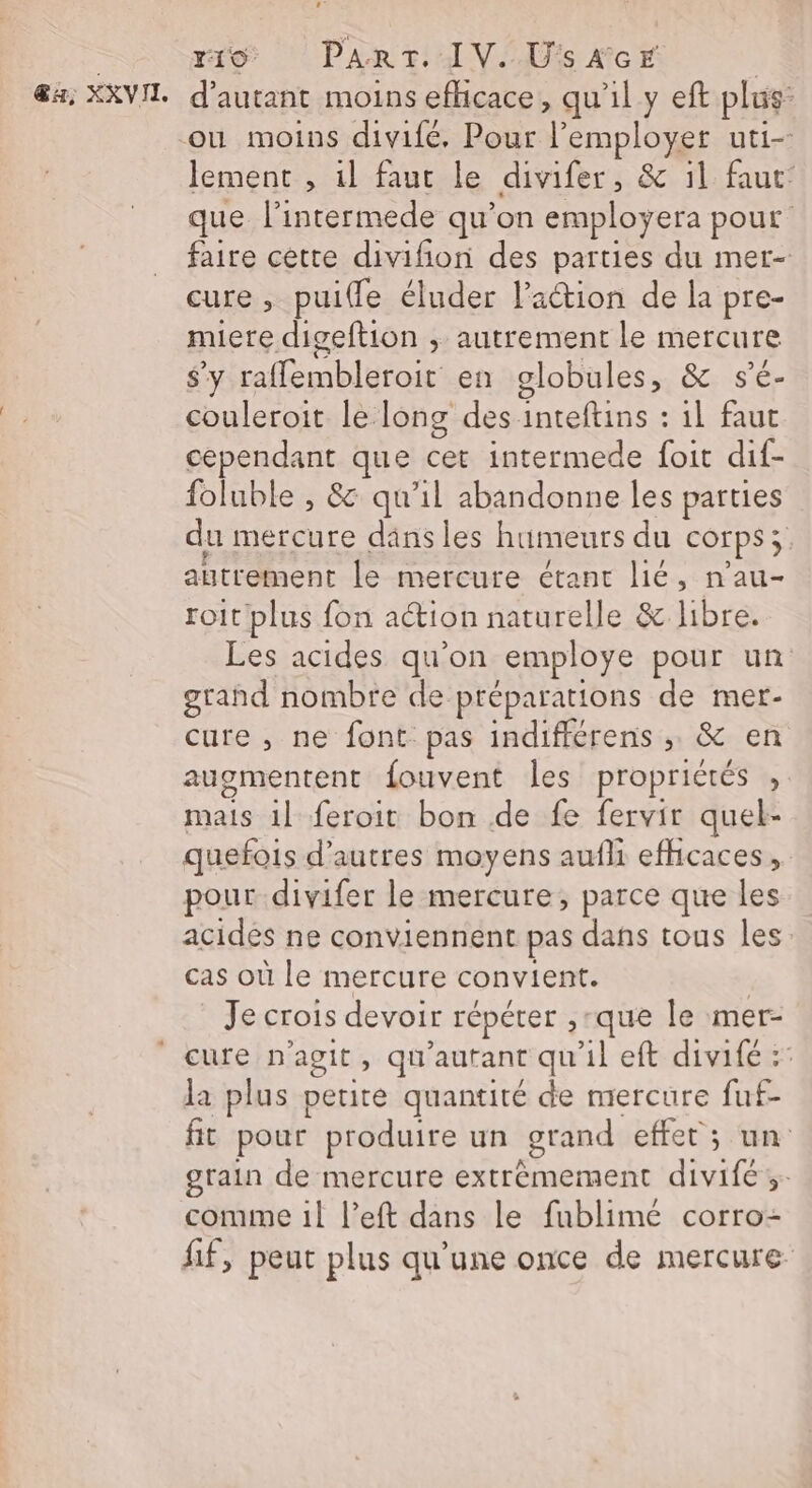 &amp;a, XXVIT. d'autant moins efficace, qu'il y eft plus: lement , 1l faut le divifer, &amp; il faut: que l’intermede qu’on employera pour faire cette divifñon des parties du mer- cure , puifle éluder l'action de la pre- miere digeftion ; autrement le mercure s’y rafflembleroit en globules, &amp; s’é- couleroit le long des inteftins : il faut cependant que cet intermede foit dif- foluble , &amp; qu'il abandonne les parties du mercure dans les humeurs du corps; autrement le mercure étant lié, n'au- roit plus fon action naturelle &amp; libre. Les acides qu'on employe pour un grand nombre de préparations de mer- cure , ne font pas indifférens ; &amp; en augmentent fouvent les propricrés , mais 1l feroit bon de fe fervir quel- quefois d’autres moyens aufli efhcaces,. pour-divifer le mercure, parce que les acides ne conviennent pas dans tous les: cas où le mercure convient. ; Je crois devoir répéter ,-que le mer- la plus petite quantité de mercure fuf- fit pour produire un grand effet ; un grain de mercure extrêmement divifé ;: comme 1l l’eft dans le fublimé corro- fif, peut plus qu’une once de mercure
