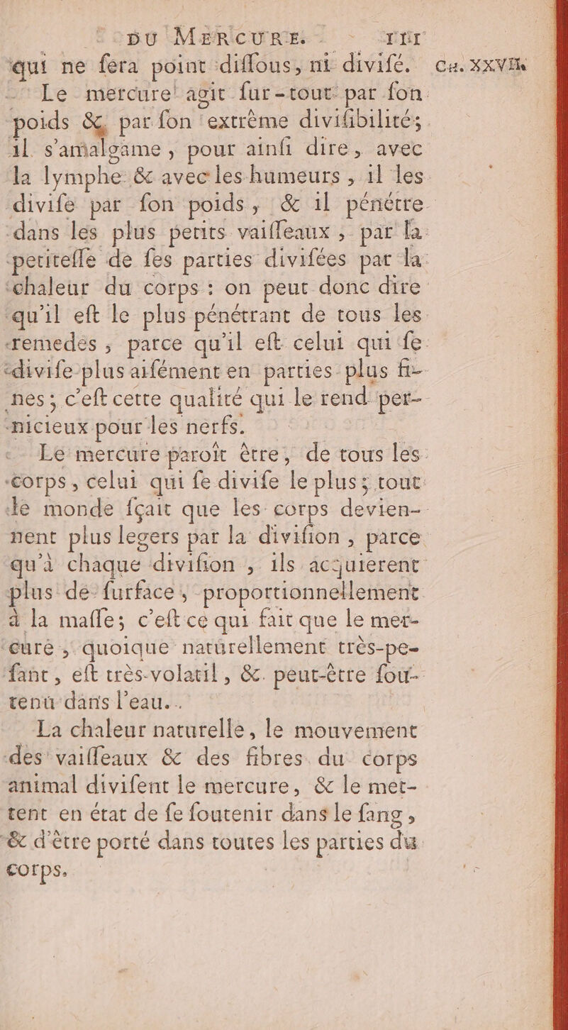 qui ne fera point diffous, nt divifé. 1l s’'amaloame, pour ainfi dire, avec la lymphe &amp; avec les humeurs , 1] les Ca XXV Eh qu'il eft le plus pénétrant de tous les -nicieux pour les nerfs. nent plus legers par la divifion , parce à la mafle; c’eft ce qui fait que le mer- ‘euré ; quoique naturellement très-pe. tenu dans l’eau. . La chaleur naturelle, le mouvement des vailleaux &amp; des fibres du corps animal divifent le mercure, &amp; le met- tent en état de fe foutenir dans Le fang , &amp; d'être porté dans toutes les parties du corps.