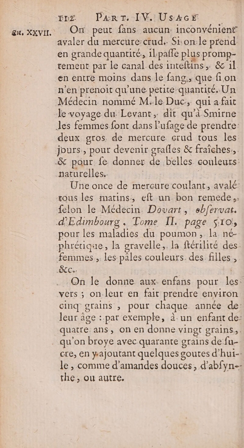 vx Part. IV Us4cE | avaler du mercure:crud.. Si on:le prend en grande quantité. 1lpafle plus promp- tement par le canal des inteftins, &amp; il en entre moins dans le fans, que fion n’en prenoit qu’une petire quantité. Un Médecin nommé M.le Duc, qui a fait le voyage du Levant, dit qu’à Smirne deux gros. de mercure crud tous les: jours, pour devenir grafles &amp; fraîches... naturelles. | Uñe once de mercure coulant, avalé tous les matins, eft un. bon remede., felon le Médecin. Dovart, ebfervat. pour les maladies du poumon, la né- phrétique, la gravelle,. la ftérilité des: On le donne aux. enfans pour les: vers ; on.leur en fait prendre environ cinq grains , pour chaque année de: leur âge :.par exemple, à. un enfant de: quatre ans, on en donne vinot grains, : qu’on broye avec quarante grains de fu- cre, en ajoutant quelques goutes d’hui-- le , comme d'amandes douces, d’abfyn-- the, ou autre.