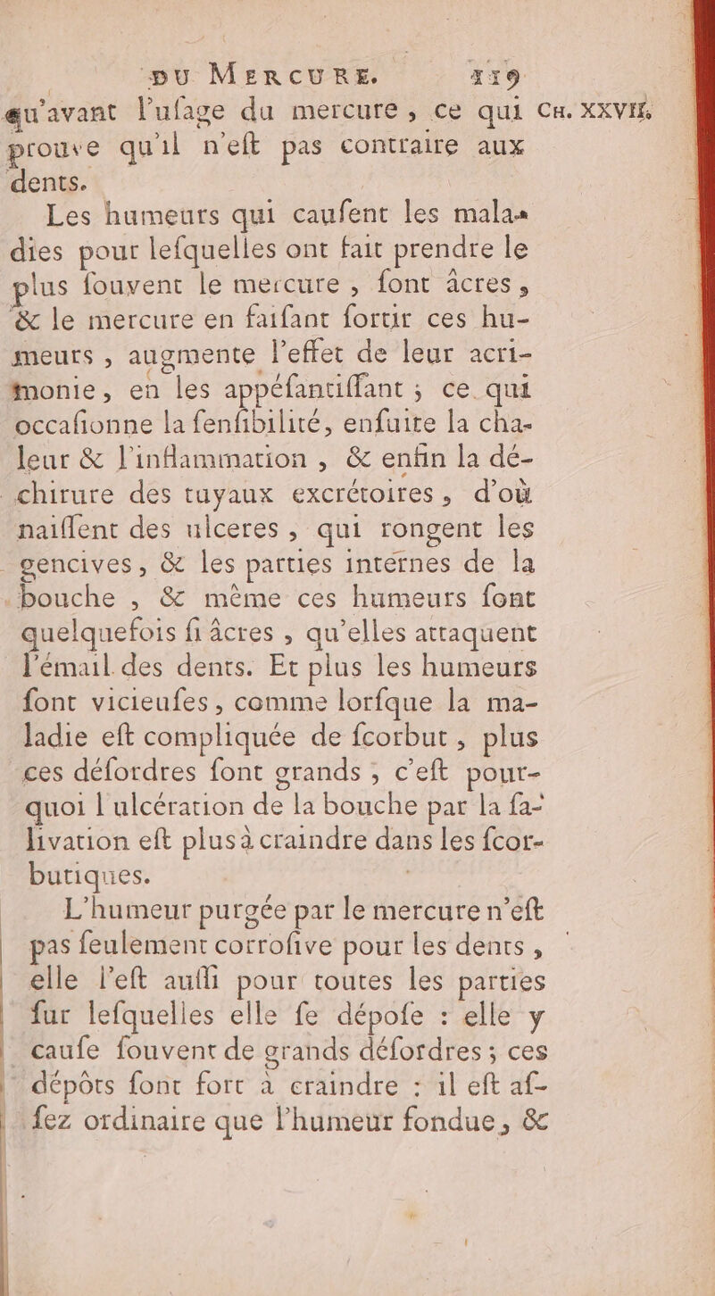 | pu MERCURE, 319 qu'avant l'ufage da mercure, ce qui CH. XXVIE prouve qu'il n'eft pas contraire aux dents. Les humeurs qui caufent les malas dies pour lefquelles ont fait prendre le lus fouvent le mercure , font âcres, ‘&amp; le mercure en faifant fortir ces hu- meurs , augmente l'effet de leur acri- Mmonie, en les appéfantiffant ; ce qui occafñonne la fenfibilité, enfuite la cha- leur &amp; l’inflammarion , &amp; enfin la dé- chirure des tuyaux excrétoires, d’où naiflent des ulceres , qui rongent Îles gencives, &amp; les parties intérnes de la bouche , 8 mème ces humeurs font quelquefois fi âcres , qu’elles attaquent J'émaul des dents. Et plus les humeurs font vicieufes , comme lorfque la ma- Jadie eft compliquée de fcorbut, plus ces défordres font grands , c’eft pour- quoi lulcération de la bouche par la fa- livation eft plusà craindre dans Les fcor- butiques. | L'humeur purgée par le mercure n’eft | pas feulement corrofve pour les dents, elle left aufli pour toutes les parties fur lefquelies elle fe dépofe : elle y | caufe fouvent de grands défordres ; ces dépôts font fort à eraindre : il eft af- {ez ordinaire que l'humeur fondue, &amp;
