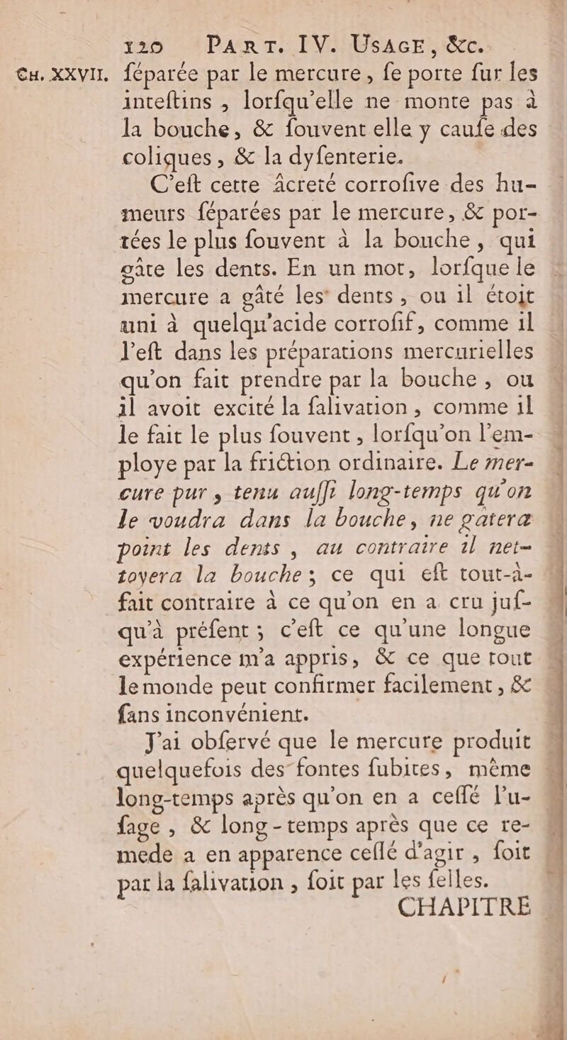 20 CA DPAR Tr. IVEMBSAGES EE inteftins , lorfqu’elle ne monte pas à la bouche, &amp; fouvent elle y caufe des coliques , &amp; la dyfenterie. C’eft cetre Acreté corrofive des hu- meurs féparées par le mercure, &amp; por- tées le plus fouvent à la bouche, qui gare les dents. En un mot, lorfque le mercure a gâté les’ dents, ou 1l étot uni à quelqu'acide corrofif, comme 1l l'eft dans les préparations mercurielles qu'on fait prendre par la bouche , ou 1l avoit excité la falivation , comme 1l ploye par la friction ordinaire. Le mer- cure pur , tenu aufli long-temps qu'on le voudra dans la bouche, ne gatera point les dents, au contraire 1l net- toyera la bouche; ce qui eft tout-1- fait contraire à ce qu'on en a cru juf- qu'à préfent ; c’eft ce qu'une longue expérience m'a appris, &amp; ce que tout le monde peut confirmer facilement, &amp; fans inconvénient. J'ai obfervé que le mercure produit quelquefois des-fontes fubites, mème long-temps après qu'on en a ceflé lu- fage , &amp; long - temps après que ce re- mede a en apparence celle d'agir , foit par la falivation , foit par les felles.