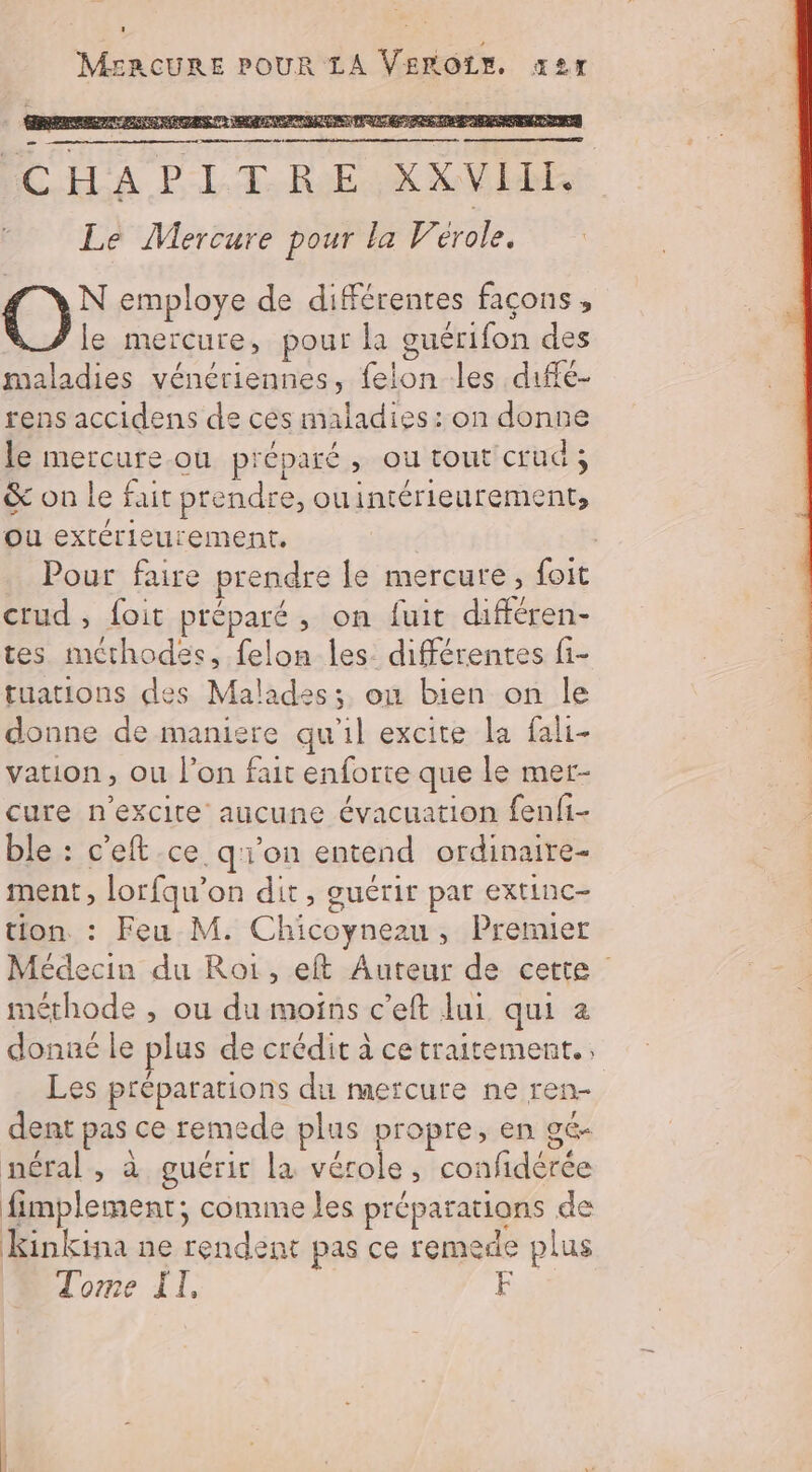MERCURE POUR LA VEROLE x2r PA NPA TT ENTRT METRE PAS RENE re ICH'A PLT.RE XXVIDE Le Mercure pour la Vérole. C)} employe de différentes façons, le mercure, pour la guérifon des maladies vénériennes, felon les diffé- rens accidens de ces maladies: on donne le mercure.ou préparé, ou tout crud; &amp; on le fait prendre, ouintérieurement, ou extérieurement. | Pour faire prendre le mercure, foit crud , foit préparé, on fuit différen- tes méthodes, felon les. différentes fi- tuations des Malades; on bien on le donne de maniere qu'il excite la fali- vation, ou l’on fait enforte que le mer- cure n'excite aucune évacuation fenfi- ble : c'eft ce q'i'on entend ordinaire- ment, lorfqu'on dit, guérir par extinc- tion. : Feu M. Chicoynezu, Premier Médecin du Roi, eft Auteur de cette méthode , ou du moins c’eft lui qui 2 donaé le plus de crédit à cetraitement., Les préparations du mercure ne ren- dent pas ce remede plus propre, en gé- néral, à guérir la vérole, confidérée fimplement; comme les préparations de Kinkina ne rendent pas ce remede plus Tome IT,