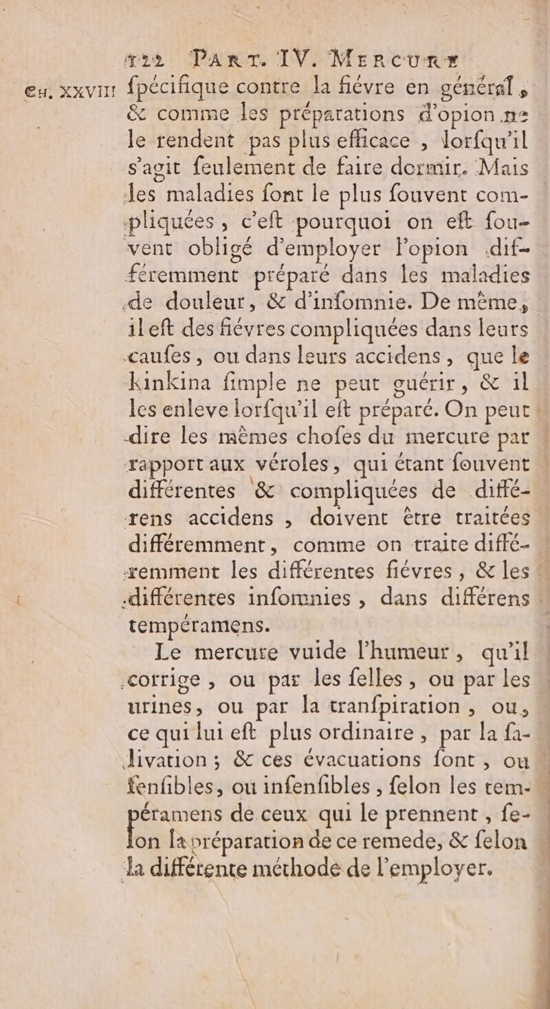Eu, XXVIH! fpécifique contre la fiévre en général, &amp; comme les préparations d’opion.n: le rendent pas plus efficace , lorfqw’il s’agit feulement de faire dormir. Mais les maladies font le plus fouvent com- pliquées, c'eft pourquoi on eft fou- vent obligé d'employer Fopion «dif- féremment préparé dans les maladies ileft desfiévres compliquées dans leurs caufes, ou dans leurs accidens, que le Kkinkina fimple ne peut guérir, &amp; ül rapport aux véroles, qui étant fouvent « ! \ . . différentes &amp; compliquées de diffé- rens accidens , doivent être traitées tempéramens. Le mercure vuide l'humeur, qu'il corrige , ou par les felles, ou par les urines, ou par la tranfpiration , ou, ce qui lui eft plus ordinaire, par la fa- livation ; &amp; ces évacuations font , ou fenfibles, ou infenfbles , felon les tem- LS de ceux qui le prennent , fe- L a différente méthode de l’employer. en CUT NT NE © CT PV