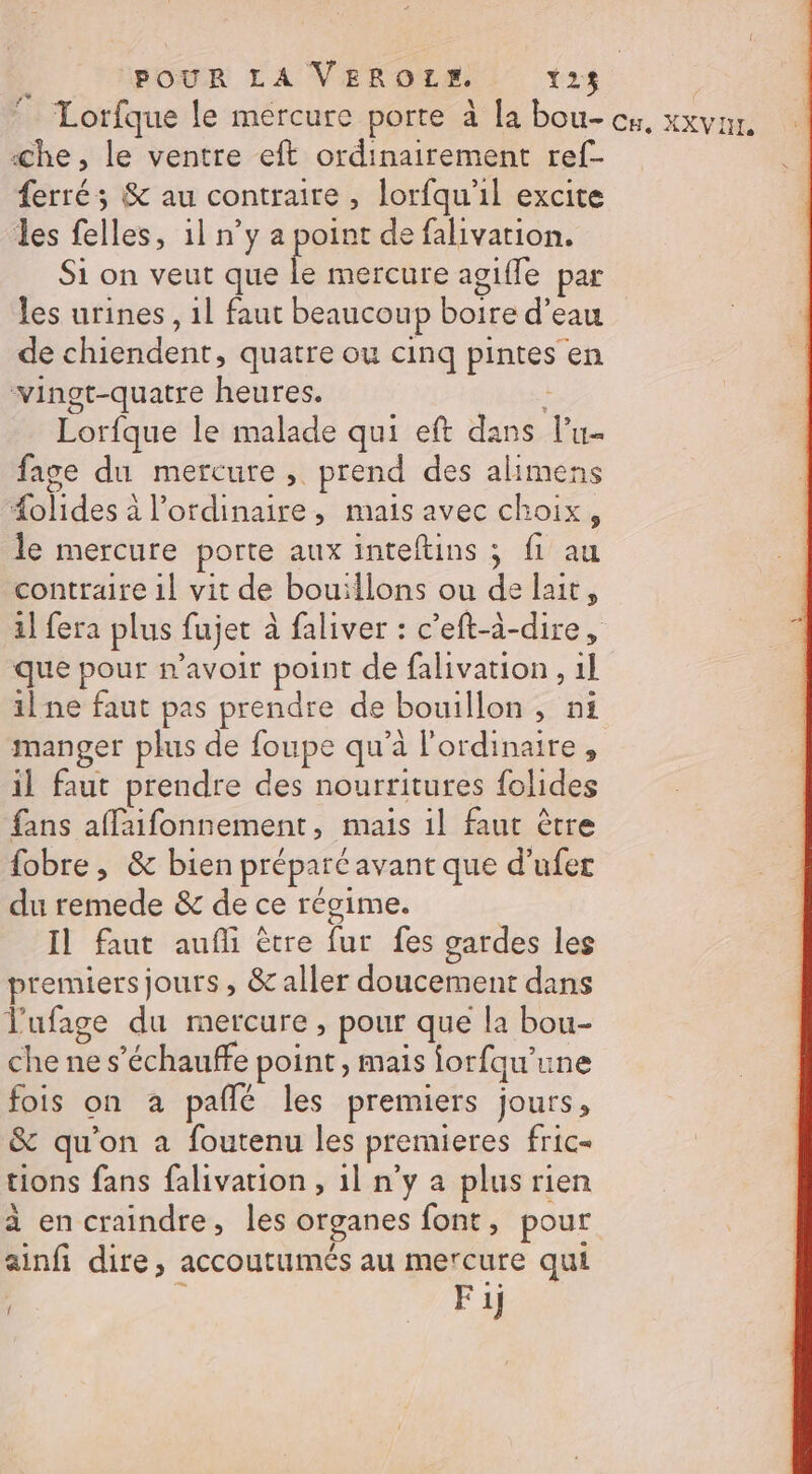 4 Lorfque le mercure porte à [a bou- cx, XXVIE A «&lt;he, le ventre eft ordinairement ref- ferré; &amp; au contraire , lorfqu'il excite les felles, 1l n’y a point de falivation. Si on veut que ik mercure agile par les urines, 11 faut beaucoup boire d’eau de chiendent, quatre ou cinq pintes en vingt-quatre heures. À Lorfque le malade qui eft dans lu fage du mercure, prend des alimens #olides à l'ordinaire, mais avec choix, le mercure porte aux inteftins ; fi au contraire 1l vit de bouillons ou de lait, il fera plus fujet à faliver : c’eft-à-dire, que pour n'avoir point de falivation , 1] ilne faut pas prendre de bouillon, ni manger plus de foupe qu’à l'ordinaire, il faut prendre des nourritures folides fans affaifonnement, mais 1l faut être fobre , &amp; bien préparé avant que d’ufer du remede &amp; de ce régime. Il faut aufli être fur fes gardes les premiers jours, &amp; aller doucement dans l'ufage du mercure, pour que la bou- che ne s’échauffe point , mais lorfqu'une fois on à pañlé les premiers jours, &amp; qu'on a foutenu les premieres fric- tions fans falivation , il n’y a plus rien à en craindre, les organes font, pour ainfi dire, accoutumés au mercure qui | N Fij {