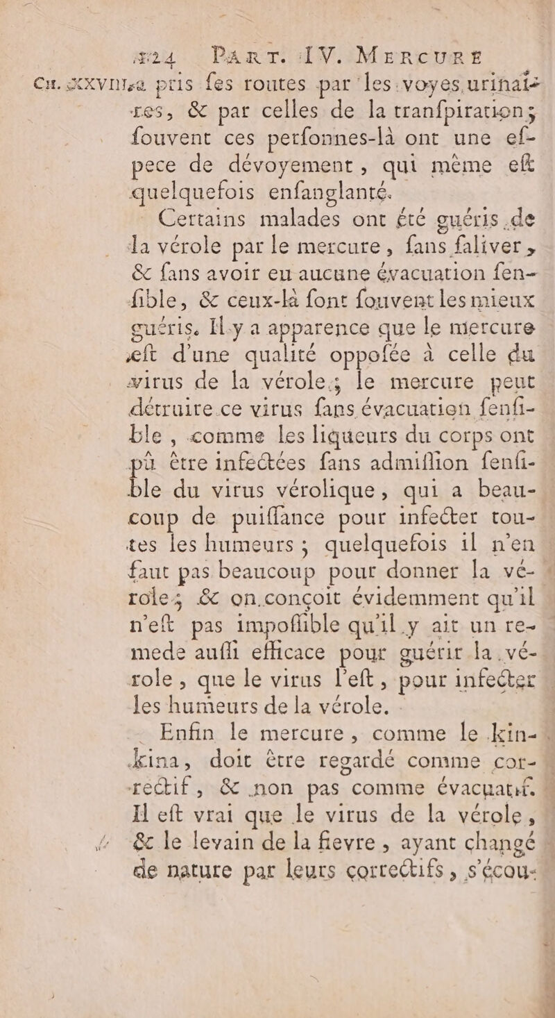 res, &amp; par celles de la tranfpiraion; fouvent ces perfonnes-là ont une ef- pece de dévoyement, qui mème eft quelquefois enfanglanté. Certains malades ont été guéris .de la vérole par le mercure, fans faliver, &amp; fans avoir eu aucune évacuation fen- fible, &amp; ceux-k font fouvent les mieux cuéris. Il.y a apparence que le mercure &amp;ft d'une qualité oppolée à celle du wirus de la vérole; le mercure peut détruire.ce virus fans évacuation fenfi- ble , comme les liqueurs du corps ont pa être infectées fans admiflion fenfi- ble du virus vérolique, qui a beau- coup de puiffance pour infecter tou- tes les humeurs ; quelquefois 1l n'en faut pas beaucoup pour donner la vé- roles &amp; on.conçoit évidemment qu'il n'eft pas impofhble qu'il y ait un re. mede aufli efficace pour guérir la .vé- role, que le virus l'eft, pour infecter les humeurs de la vérole. ina, doit être regardé comme cor- Il eft vrai que le virus de la vérole, de nature par leurs correctifs, s’écou-