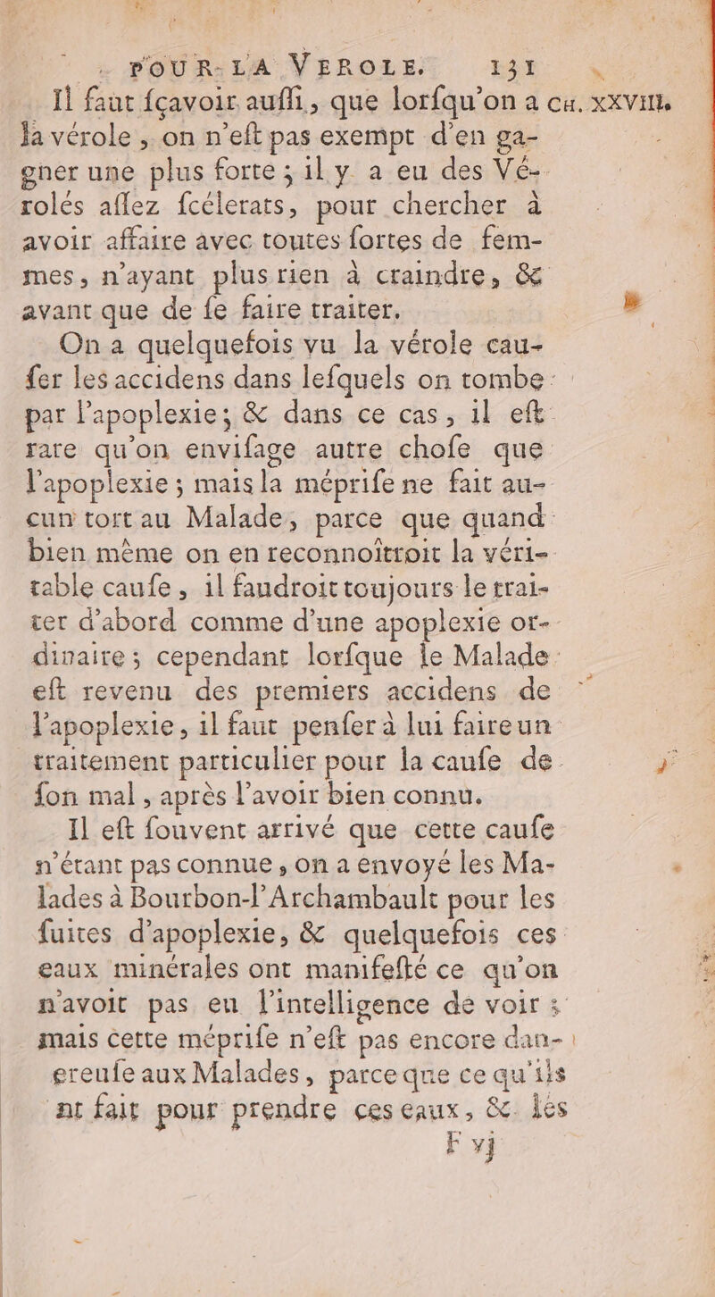 LE \ t PoUR-LA VEROLE. 131 Ja vérole , on n’eft pas exempt d'en ga- ner une plus forte ; il y a eu des Vé- rolés aflez fcélerats, pour chercher à avoir affaire avec toutes fortes de fem- mes, n'ayant plusrien à craindre, &amp; avant que de fe faire traiter. On a quelquefois vu la vérole cau- fer les accidens dans lefquels on tombe par lPapoplexie; &amp; dans ce cas, 1l ef rare qu’on envifage autre chofe que l'apoplexie ; maisla méprife ne fait au- cun tort au Malade, parce que quand bien même on en reconnoïttoit la vér1- table caufe , 1l faudroittoujours le trai- ter d'abord comme d’une apoplexie or- divaire; cependant lorfque le Malade eft revenu des premiers accidens de l’apoplexie, il faut penfer à lui faireun traitement particulier pour la caufe de fon mal , après lavoir bien connu. Il eft fouvent arrivé que cette caufe s'étant pas connue , on a envoyé les Ma- lades à Bourbon-l’Archambault pour les fuites d’apoplexie, &amp; quelquefois ces eaux minérales ont manifefté ce au’on navoit pas eu l'intelligence de voir : mais cette méprife n’eft pas encore dan- ereufe aux Malades, parceque ce qu'iis atfair pour prendre ces eaux, &amp; les F vj », re EL