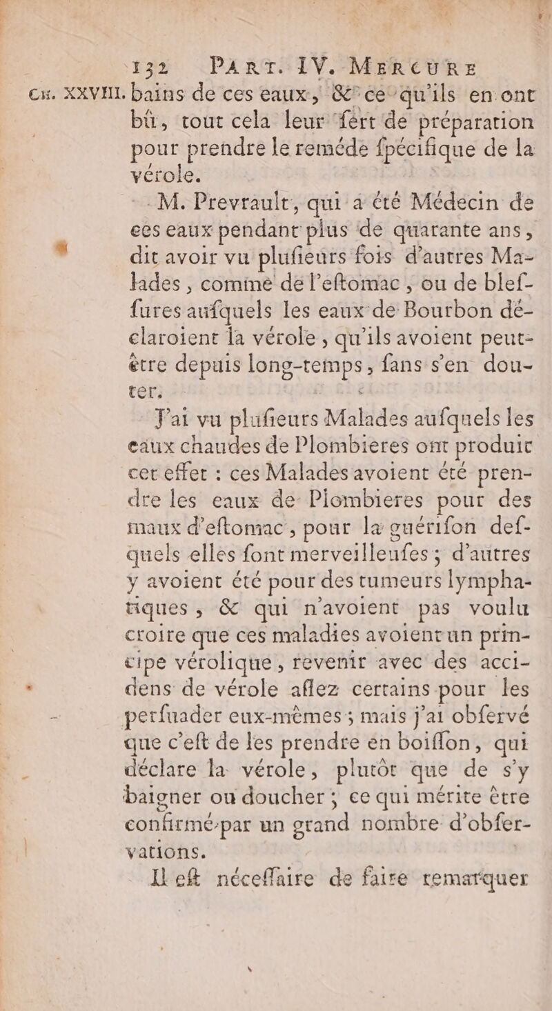 , Led | e Le »] Né  \? % 132 PART. IV. MERCURE ex. XXVHIL bains de ces eaux, &amp;°ce”qu'ils en ont bü, tout cela leur fért de préparation pour prendre le remède fpécifique de la vérole. : M. Prevrault, qui a été Médecin de ees eaux pendant plus de quarante ans, , dit avoir vu plufieurs fois d’autres Ma- des, cominé de l’eftomac , ou de blef- fures aufquels les eaux de Bourbon dé- elaroient la vérole, qu’ils avoient peut- étre depuis long-temps, fans s'en dou- ter. J'ai vu plufieurs Malades aufquels les eaux chaudes de Plombieres ont produit cet effet : ces Malades avoient été pren- dre les eaux de Piombieres pour des maux d’eftomac, pour la guérifon def- quels elles font merveilleufes ; d’autres ÿ avoient été pour des tumeurs lympha- iques ; &amp; qui n'avoient pas voulu croire que ces maladies avoientun prin- tipe vérolique , revenir avec des acci- : dens de vérole aflez certains pour les perfuader eux-mèmes; mais j'ai obfervé que c’eft de les prendre en boiflon, qui déclare la vérole, plutôt que de s’y baigner ou doucher ; ce qui mérite être confirmé-par un grand nombre d’obfer- vations. | Ileft néceflaire de faire remarquer