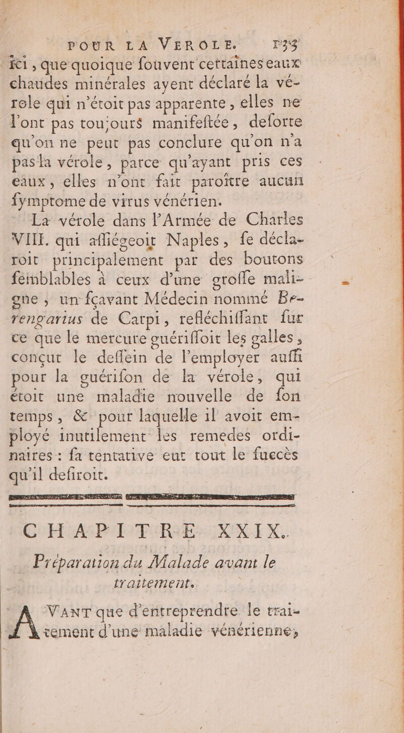 ‘C1, que quoique fouvent ceftaineseaux É &amp; / TE chaudes minérales ayent déclaré la vé- l'ont pas tou'our$ manifeftée, deforte qu'on ne peut pas conclure qu'on na pasla vérole, parce qu'ayant pris ces eaux, elles n’ont fait paroïître aucun fymptome de virus vénérien. La vérole dans l'Armée de Charles VIE. qui afliégeoit Naples, fe décla- roit principalement par des boutons gne ; un fçavant Médecin nommé Be- rengartus de Catpi, refléchiffant fur ce que le mercure guériffoit les galles, conçut le deffein de l’employer auff pour la guérifon de la vérole, qui étoit une maladie nouvelle de fon temps, &amp;: pour laquelle 1! avoit em- ployé inutilement les remedes ordi- naires : fa tentative eut tout le fuecès qu'il defiroit. CHAR P FIRE RRIX. Préparation du Malade avant le traitement. A VANT que d'entreprendre le trai- tement d'une maladie vénérienne; PT SSP EN TS SP OP PT
