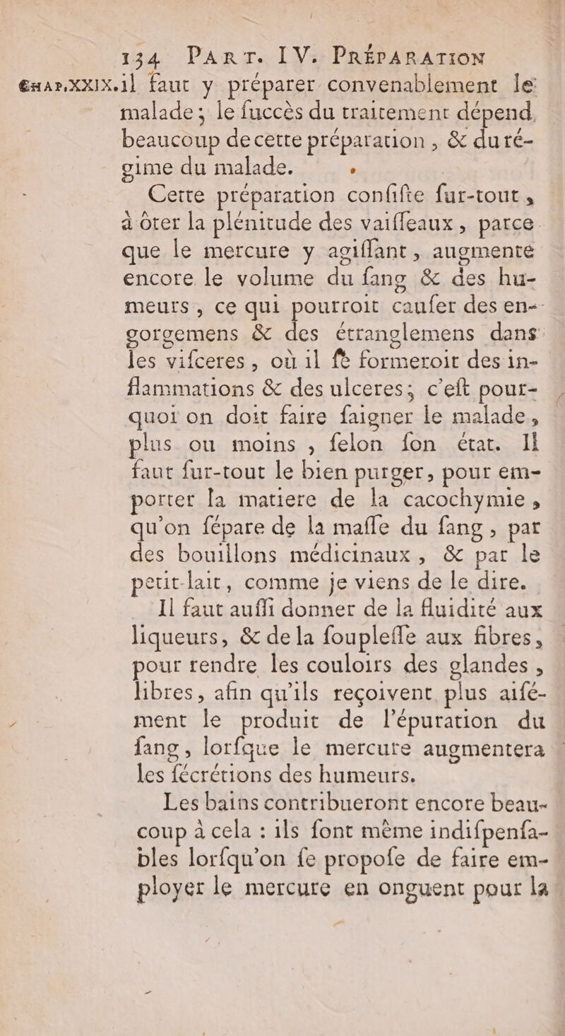 ExarXXIX.1] faut y préparer convenablement le malade ; le fuccès du traitement dépend, beaucoup de cette préparation , &amp; duré- gime du malade. : ! Ceite préparation confifie fur-tout , a oter la plémitude des vaiffleaux, parce que le mercure y agiflant, augmente encore le volume du fang &amp; des hu- meurs, ce qui pourroit caufer des en-- gorgemens &amp; des étranglemens dans les vifceres, où 1l fe formeroit des in- flammations &amp; des ulceres; c’eft pour- quoi on doit faire faigner le malade, plus ou moins , felon fon étar. Il faut fur-tout le bien purger, pour em- porter la matiere de la cacochymie, qu'on fépare de la mafle du fang , par des bouillons médicinaux , &amp; par le peuit-lait, comme je viens de le dire. Il faut aufli donner de la fluidité aux liqueurs, &amp; de la fouplefle aux fibres, pour rendre les couloirs des glandes , libres, afin qu'ils reçoivent plus aifé- ment le produit de l'épuration du fang , lorfque le mercure augmentera les fécrétions des humeurs. Les bains contribueront encore beau- coup à cela : ils font même indifpenfa- bles lorfqu'on fe propofe de faire em- ployer le mercure en onguent pour la