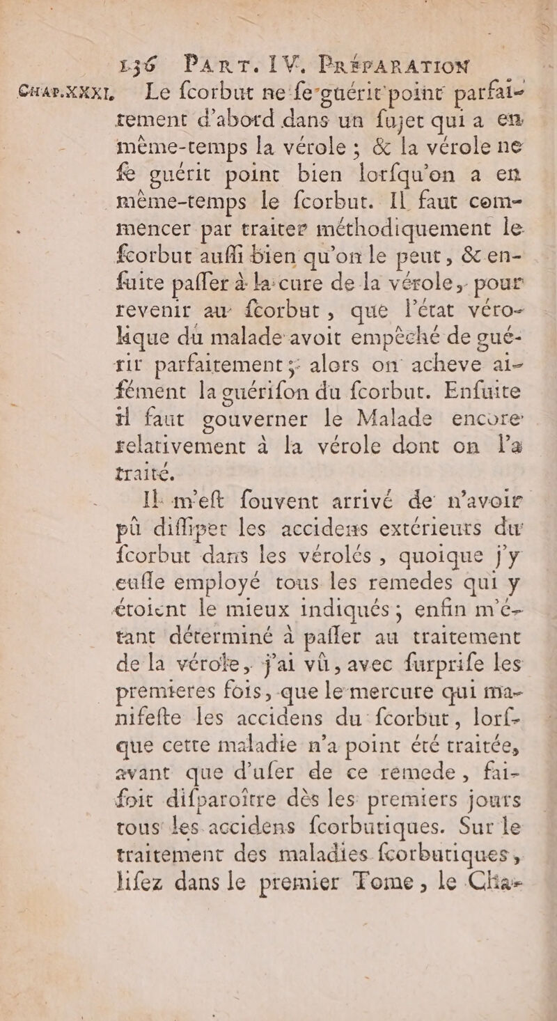 CHar.xxxL Le fcorbut ne fe-guérit point parfat- tement d'abord dans un fujet qui a en mème-temps la vérole ; &amp; la vérole ne e guérit point bien lorfqu'on a en mème-temps le fcorbut. Il faut com- mencer par traiter méthodiquement le fcorbut aufli bien qu’on le peut, &amp; en- fuite paller à la cure de la vérole, pour revenir au fcorbut, que l’état véro- kque du malade avoit empêché de oué- tir parfaitement ;: alors on acheve ai- fément la guérifon du fcorbut. Enfuite il faut gouverner le Malade encore relativement à la vérole dont on la traite. IE m'eft fouvent arrivé de n’avoir pû difliper les accidens extérieurs du fcorbut dans les vérolés , quoique j'y eufle employé tous les remedes qui y croient le mieux indiqués; enfin m'e- tant déterminé à pailer au traitement de la vérolke, j'ai vü, avec furprife les premieres fois, que le mercure qui ma- nifefte les accidens du fcorbut, lorf- que cetre maladie n’a point été traitée, avant que d’ufer de ce remede, fai- foit difparoitre dès les premiers jours tous les accidens fcorbutiques. Sur le traitement des maladies fcorbutiques, lifez dans le premier Fome, le Cha-