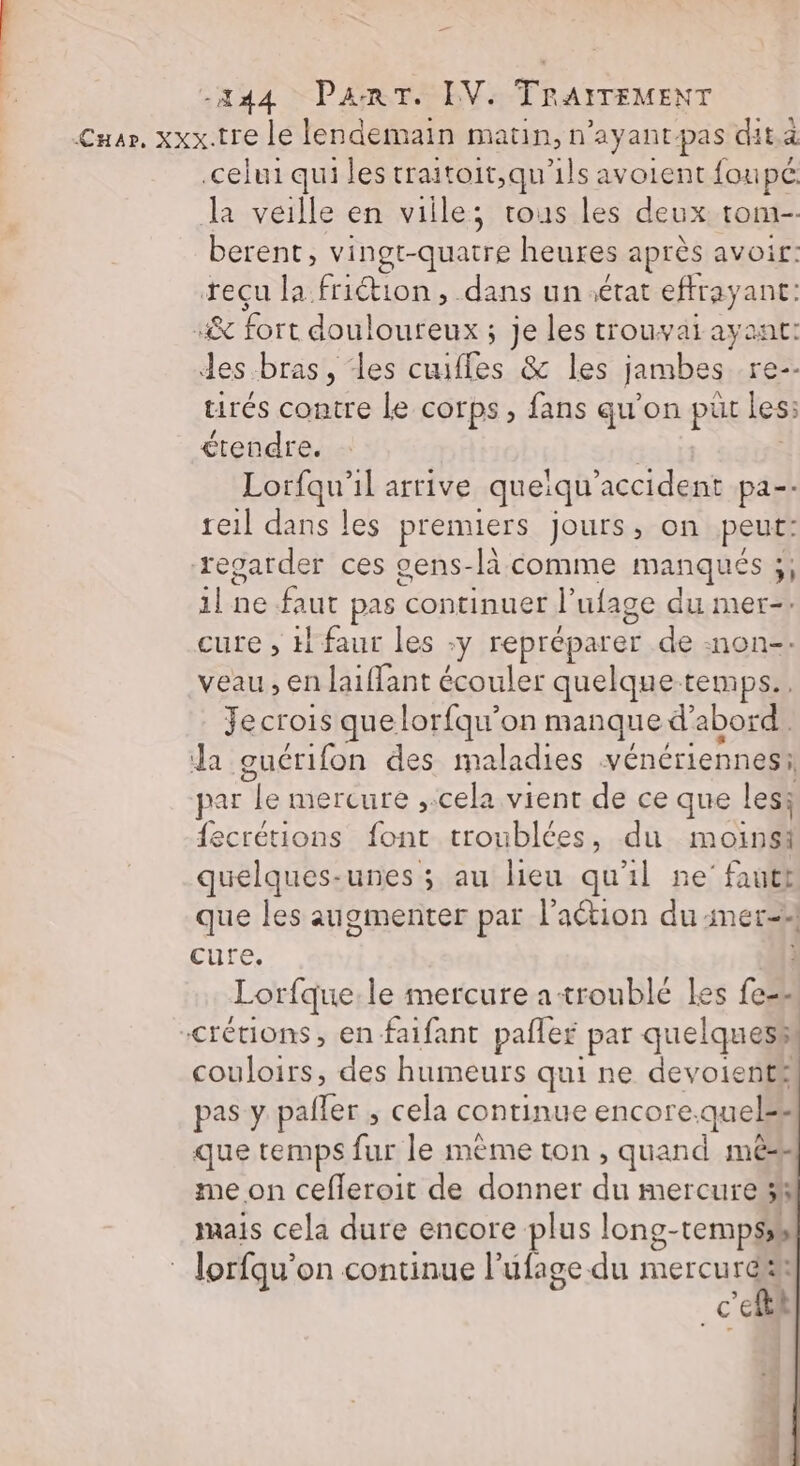 Cusr, xxx.tre le lendemain matin, n'ayant-pas dit à celui qui les traitoit,qu'ils avoient foupé la veille en ville; trous les deux tom berent, vingt-quatre heures après avoir: reçu la friétion, dans un état effrayant: A iért dorlontetas des Houydarail des bras, ‘les Re &amp; les jambes re-- trés contre Le corps, fans qu’on püt les: étendre. Lorfqu’il arrive _queïqu acid) pa-- reil dans les premiers jours, on peut: regarder ces cens-là comme manqués ;, ilne faut pas continuer l ufage du mer-- cure , H faur les :y repréparer de :non-. veau , en Jaiffant écouler quelque temps. Je crois que lorfqu'on manque d’abord da guérifon des maladies vénériennesi par y mercure ,.cela vient de ce que les; {ecrétions ‘#nà troublées, du a Si quelques-unes ; au lieu qu'il ne'fautt que les augmenter par l’action du mer-4 cure. i Lorfque le mercure a troublé les fess crétions, en -faifant pafler par quelquess couloirs, des humeurs qui ne devoienté pas y paller , cela continue encore: quel: que temps fur le méme ton, quand mé me on cefleroit de donner dE mercure 3% mais cela dure encore plus long- temps | lorfqu' on continue l’ufage-du mercurdk _c'efthl