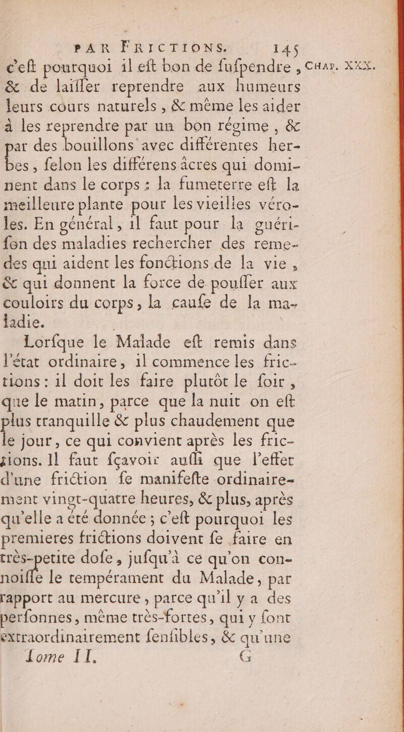 c’eft pourquoi il eft bon de fufpendre , Cuar. XXX. &amp; de laïfler reprendre aux humeurs leuts cours naturels , &amp; méme les aider à les reprendre par un bon régime , &amp; ar des bouillons avec différentes her- d. , felon les différens âcres qui domi- nent dans le corps : la fumeterre eft la meilleure plante pour les vieilles véro- les. En général, 1! faut pour la ouéri. {on des maladies rechercher des reme- des qui aident les fonctions de [a vie, &amp; qui donnent la force de poufler aux couloirs du corps, la caufe de la ma. ladie. Lorfque le Malade eft remis dans l'état ordinaire, 1l commence les fric- tions : il doit les faire plutôt le foir, que le matin, parce que la nuit on eft plus cranquille &amp; plus chaudement que le jour , ce qui convient après les fric- tions. IL faut fçavoir aufli que l’effer d'une friction fe manifefte ordinaire- ment vinot-quatre heures, &amp; plus, après qu’elle a été donnée ; c’eft pourquoi les premieres friétions doivent fe faire en très-petite dofe, jufqu'à ce qu'on con- noie le tempérament du Malade, par rapport au mercure , parce qu'il ya des perfonnes, même très-fortes, qui y font sxtraordinairement fenfbles, &amp; qu'une Jome IT. G