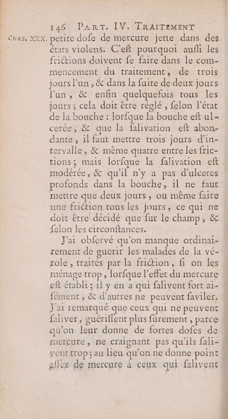 états violens. C’eft pourquoi aufli les frictions doivent fe faire dans le com- mencement du traitement, de trois jours l’un , &amp; dans la fuire de deux jours lun, &amp; enfin quelquefois tous les jours ; cela doit être réglé , felon l’état de la bouche : lorfque la bouche eft ul- cerée, &amp; que la falivation eft abon- dante , 1l faut mettre trois jours d’in- tervalle, &amp; même quatre entre les fric- tions; mais lorfque la falivation eft modérée, &amp; qu'il n’y a pas d’ulceres profonds dans la bouche, il ne faut mettre que deux jours, ou même faire une friction tous les jours, ce qui ne doit être décide que fur le champ, &amp; felon les circonftances. J'ai obfervé qu'on manque ordinai- rement de guerir les malades de la vé- role , traités par la friction, fi on les ménage trop, lorfque l’effer du mercure eft établi; 1l y en à qui falivent fort a1- {ment , &amp; d’autres ne peuvent faviler, J'ai remarqué que ceux qui ne peuvent mercure, ne craignant pas qu'ils fali- ent trop; au lieu qu'on ne donne point Mr: = 24